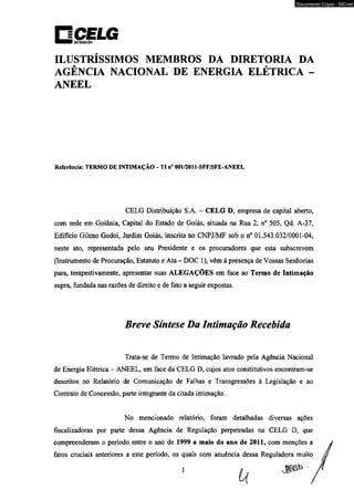 Documento Cópia - SICnet 
ILUSTRÍSSIMOS MEMBROS DA DIRETORIA DA 
AGÊNCIA NACIONAL DE ENERGIA ELÉTRICA - 
ANEEL 
Referência: TERMO DE INTIMAÇÃO - TI n° 001/2011-SFF/SFE-ANEEL 
CELG Distribuição S.A. - CELG D, empresa de capital aberto, 
com sede em Goiânia, Capital do Estado de Goiás, situada na Rua 2, n° 505, Qd. A-37, 
Edifício Gileno Godoi, Jardim Goiás, inscrita no CNPJ/MF sob o n° 01.543.032/0001-04, 
neste ato, representada pelo seu Presidente e os procuradores que esta subscrevem 
(Instrumento de Procuração, Estatuto e Ata - DOC 1), vêm à presença de Vossas Senhorias 
para, tempestivamente, apresentar suas ALEGAÇÕES em face ao Termo de Intimação 
supra, fundada nas razões de direito e de fato a seguir expostas. 
Breve Síntese Da Intimação Recebida 
Trata-se de Termo de Intimação lavrado peia Agência Nacional 
de Energia Elétrica - ANEEL, em face da CELG D, cujos atos constitutivos encontram-se 
descritos no Relatório de Comunicação de Falhas e Transgressões à Legislação e ao 
Contrato de Concessão, parte integrante da citada intimação. 
No mencionado relatório, foram detalhadas diversas ações 
fiscalizadoras por parte dessa Agência de Regulação perpetradas na CELG D, que 
compreenderam o período entre o ano de 1999 a maio do ano de 2011, com menções a 
fatos cruciais anteriores a este período, os quais com anuência dessa Reguladora muito 
 