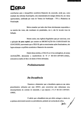 □CELG ■ ■ ■ i DtSTRIlUIÇÂO 
contribuíram para o desequilíbrio econômico-financeiro da concessão, ainda que, como 
resultado das referidas fiscalizações, esta concessionária de energia elétrica foi, em várias 
oportunidades, notificada por meio de Termos de Notificação - TN’s e Relatórios de 
Fiscalização. 
Releva ressaltar que todos eles foram devidamente respondidos e 
na maioria das vezes, não resultaram em penalidades, isto é, não foi lavrado Auto de 
Infração. 
Mesmo assim, essa Agência Reguladora opta por sancionar, com 
a aplicação da pena capital, que consiste na DECRETAÇÃO DA CADUCIDADE DA 
CONCESSÃO, asseverando que a CELG D, após as mencionadas ações fiscalizadoras, não 
logrou alcançar o equilíbrio econômico e financeiro da concessão. 
Diante dessa conduta, a CELG D, se vê na contingência, de nestas 
ALEGAÇÕES, demonstrar a insubsistência do TI n° 001/2011-SFF/SFE-ANEEL, 
consoante as razões de fato e de direito à frente delineadas. 
Preliminarmente 
Da Decadência 
Passamos a demonstrar que a decadência operou-se em vários 
procedimentos utilizados por essa ANEEL para caracterizar atos infracionais e/ou 
descumprimento do contrato de concessão, o que macula o TI n° 001/2011-SFF/SFE-ANEEL. 
É sabido que a decadência tem por efeito extinguir o direit 
se pleitear administrativamente ou judicialmente, podendo ser conhecida de oficio. 
2 
Documento Cópia - SICnet 
 