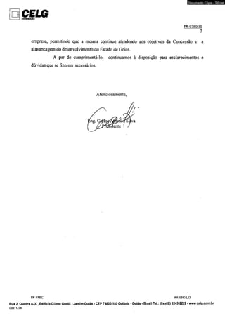 CELG ________ } DISTRIBUIÇÃO 
Documento Cópia - SICnet 
PR-0760/102 
empresa, permitindo que a mesma continue atendendo aos objetivos da Concessão e a 
alavancagem do desenvolvimento do Estado de Goiás, 
A par de cumprimentá-lo, continuamos à disposição para esclarecimentos e 
dúvidas que se fizerem necessários. 
Atenciosamente, 
DF-SPEC PR-SEC/LO. 
Rua 2, Quadra A-37, Edifício Gileno Godói - Jardim Goiás - CEP 74805-180 Goiânia - Goiás - Brasil Tel.: (0xx62) 3243-2222 - www.celg.com.br 
 