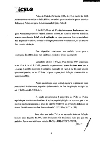 UCELG 11 1.1 t DinRIlUIÇiO 
Antes da Medida Provisória 1.708, de 30 de junho de 1998, 
posteriormente convertida na Lei 9.873/99, não existia prazo decadencial para o exercício 
do Poder de Polícia por parte da Administração Pública Federal. 
A Lei 9.873/99, no art. Io, estabeleceu prazo de cinco anos para 
que a Administração Pública Federal, direta ou indireta, no exercício do Poder de Polícia, 
apure o cometimento de infração à legislação em vigor, prazo que deve ser contado da 
data da prática do ato ou, no caso de infração permanente ou continuada, do dia em que 
tiver cessado a infração. 
Esse dispositivo estabeleceu, em verdade, prazo para a 
constituição do crédito, e não para a cobrança judicial do crédito inadimplido. 
Com efeito, a Lei n° 11.941, de 27 de maio de 2009, acrescentou 
o art. 1°-A à Lei n° 9.873/99, prevendo, expressamente, prazo de cinco anos para a 
cobrança do crédito decorrente de infração à legislação em vigor, a par do prazo também 
qüinqüenal previsto no art. Io desta Lei para a apuração da infração e constituição do 
respectivo crédito. 
Assim, a penalidade acaso aplicada sujeitava-se apenas ao prazo 
prescricional de cinco anos, segundo a jurisprudência, em face da aplicação analógica do 
art. Io do Decreto 20.910/32. (...). 
A sanção administrativa é consectária do Poder de Polícia 
regulado por normas administrativas. A aplicação principiológica da isonomia, por si só, 
impõe a incidência recíproca do prazo do Decreto 20.910/32, nas pretensões deduzidas em 
face da Fazenda e desta em face do administrado.” (STJ, REsp 1057754 / SP) 
Resta claro que todos TN’s e os eventuais Autos de Infração 
lavrados antes de junho de 2006, foram alcançados pela decadência, razão pela qual 
poderiam figurar no relatório que instrui o TI n° 001/2011-SFF/SFE-ANEEL. 
3 
Documento Cópia - SICnet 
 