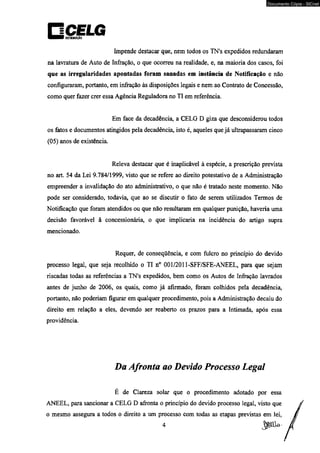 Documento Cópia - SICnet 
Impende destacar que, nem todos os TN’s expedidos redundaram 
na lavratura de Auto de Infração, o que ocorreu na realidade, e, na maioria dos casos, foi 
que as irregularidades apontadas foram sanadas em instância de Notificação e não 
configuraram, portanto, em infração às disposições legais e nem ao Contrato de Concessão, 
como quer fazer crer essa Agência Reguladora no TI em referência. 
Em face da decadência, a CELG D giza que desconsiderou todos 
os fatos e documentos atingidos pela decadência, isto é, aqueles que já ultrapassaram cinco 
(05) anos de existência 
Releva destacar que é inaplicável à espécie, a prescrição prevista 
no art. 54 da Lei 9.784/1999, visto que se refere ao direito potestativo de a Administração 
empreender a invalidação do ato administrativo, o que não é tratado neste momento. Não 
pode ser considerado, todavia, que ao se discutir o fato de serem utilizados Termos de 
Notificação que foram atendidos ou que não resultaram em qualquer punição, haveria uma 
decisão favorável á concessionária, o que implicaria na incidência do artigo supra 
mencionado. 
Requer, de conseqüência, e com fulcro no princípio do devido 
processo legal, que seja recolhido o TI n° 001/2011-SFF/SFE-ANEEL, para que sejam 
riscadas todas as referências a TN's expedidos, bem como os Autos de Infração lavrados 
antes de junho de 2006, os quais, como já afirmado, foram colhidos pela decadência, 
portanto, não poderiam figurar em qualquer procedimento, pois a Administração decaiu do 
direito em relação a eles, devendo ser reaberto os prazos para a Intimada, após essa 
providência. 
Da Afronta ao Devido Processo Legal 
É de Clareza solar que o procedimento adotado por essa 
ANEEL, para sancionar a CELG D afronta o princípio do devido processo legal, visto que 
o mesmo assegura a todos o direito a um processo com todas as etapas previstas em lei, 
 