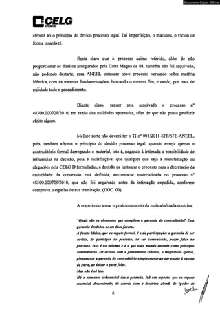 oisiriiuiçAo 
Documento Cópia - SICnet 
afronta ao o princípio do devido processo legal. Tal imperfeição, o maculou, o viciou de 
forma insanável. 
Resta claro que o processo acima referido, além de não 
proporcionar os direitos assegurados pela Carta Magna de 88, também não foi arquivado, 
não podendo destarte, essa ANEEL instaurar novo processo versando sobre matéria 
idêntica, com as mesmas fundamentações, buscando o mesmo fim, eivando, por isso, de 
nulidade todo o procedimento. 
Diante disso, requer seja arquivado o processo n° 
48500.000729/2010, em razão das nulidades apontadas, afim de que não possa produzir 
efeito algum. 
Melhor sorte não deverá ter o TI n° 001/2011-SFF/SFE-ANEEL, 
pois, também afronta o princípio do devido processo legal, quando enseja apenas o 
contraditório formal derrogando o material, isto é, negando à intimada a possibilidade de 
influenciar na decisão, pois é indisfarçável que qualquer que seja a manifestação ou 
alegações pela CELG D formuladas, a decisão de instaurar o processo para a decretação da 
caducidade da concessão está definida, encontra-se materializada no processo n° 
48500.000729/2010, que não foi arquivado antes da intimação expedida, conforme 
comprova o espelho de sua tramitação. (DOC. 03) 
A respeito do tema, o posicionamento da mais abalizada doutrina: 
“Quais são os elementos que compõem a garantia do contraditório? Esta 
garantia desdobra-se em duas facetas, 
A faceta básica, que eu reputo formal, é a da participação: a garantia de ser 
ouvido, de participar do processo, de ser comunicado, poder falar no 
processo. Isso é no mínimo e é o que todo mundo entende como principio 
contraditório. De acordo com o pensamento clássico, o magistrado efetiva, 
plenamente a garantia do contraditório simplesmente ao dar ensejo à ouvida 
da parte, ao deixar a parte falar. 
Mas não é só isso. 
Há o elemento substancial dessa garantia. Há um aspecto, que eu reputo 
essencial, denominado, de acordo com a doutrina alemã, de “poder de 
 