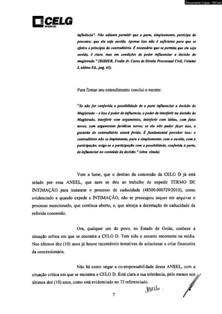 DBTRIMntfO 
Documento Cópia - SICnet 
influência**. Não adianta permitir que a parte, simplesmente, participe do 
processo; que ela seja ouvida. Apenas isso não é suficiente para que se 
efetive o principio do contraditório. É necessário que se permita que ela seja 
ouvida, é claro, mas em condições de poder influenciar a decisão do 
magistrado. ” (DÍDIER, Fredie Jr. Curso de Direito Processual Civil, Volume 
I, sétima E<L, pag. 43). 
Para firmar seu entendimento conclui o mestre: 
“Se não for conferida a possibilidade de a parte influenciar a decisão do 
Magistrado - e isso é poder de influencia, o poder de interferir na decisão do 
Magistrado, interferir com argumentos, interferir com idéias, com fatos 
novos, com argumentos jurídicos novos; se ela não puder fazer isso, a 
garantia do contraditório estará ferida. É fundamental perceber isso: o 
contraditório não se implementa, pura e simplesmente, com a ouvida, com a 
participação; exige-se a participação com a possibilidade, conferida à parte, 
de influenciar no conteúdo da decisão. n (obra citada) 
Vem a lume, que o destino da concessão da CELG D já está 
selado por essa ANEEL, que nem se deu ao trabalho de expedir TERMO DE 
INTIMAÇÃO para instaurar o processo de caducidade (48500.000729/2010), como 
evidenciado e quando expede a INTIMAÇÃO, não se preocupou sequer em arquivar o 
processo mencionado, que continua aberto, e, que almeja a decretação de caducidade da 
referida concessão. 
Ora, qualquer um do povo, no Estado de Goiás, conhece a 
situação crítica em que se encontra a CELG D. Tem sido o assunto recorrente na mídia. 
Nos últimos dez (10) anos já houve incontáveis tentativas de solucionar a crise financeira 
da concessionária. 
Não há como negar a co-responsabilidade dessa ANEEL, com a 
situação crítica em que se encontra a CELG D. Está clara a sua tolerância, pelo menos nos a* 
últimos dez (10) anos, como está evidenciado no TI referenciado. 
 