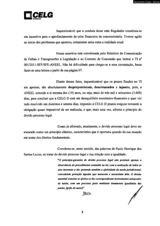 □CELG otnutuitfo 
Inquestionável que a conduta desse ente Regulador constituiu-se 
em incentivo para o aprofundamento da crise financeira da concessionária. Tivesse agido 
no início dos problemas que apontou, certamente seria outra a realidade atual. 
Nossa assertiva está corroborada pelo Relatório de Comunicação 
de Falhas e Transgressões à Legislação e ao Contrato de Concessão que instrui o TI n° 
001/2011-SFF/SFE-ANEEL. Não há dificuldade para chegar-se a essa constatação, basta 
fazer-se uma leitura a partir de sua página 07. 
Diante desses fatos, inquestionável que os prazos fixados no TI 
em apresso, são absolutamente desproporcionais, desarrazoados e injustos, pois, a 
ANEEL concede a si mesma dez (10) anos, ou seja, mais de três mil e seiscentos (3.600) 
dias, para concluir que a CELG D está em desequilíbrio econômico-financeiro e quer ver 
tudo resolvido em duzentos e setenta dias, impondo à CELG D prazos exíguos tomando a 
obrigação quase impossível de ser realizada, o que, mais uma vez, afronta o princípio do 
devido processo legal. 
Como já afirmado, atualmente, o devido processo legal deve ser 
encarado como um princípio elástico, característica que é oportuna quando da sua atuação 
em nome dos direitos fundamentais. 
Corrobora-se, neste sentido, das palavras de Paulo Henrique dos 
Santos Lucon, ao tratar do devido processo legal e sua relação com a igualdade: 
uO princípio-garantia do devido processo legal não pretende apenas a 
observância do procedimento estatuído na lei, com a realização de todos os 
atos inerentes a ele: pretende também a efetividade da tutela jurisdicional, 
concedendo proteção àqueles que merecem e necessitam dela. O direito 
material somente se efetiva se lhe corresponderem instrumentos adequados 
de tutela, com um processo justo mediante tratamento igualitário das 
partes, [grifo do autor]” 
8 
Documento Cópia - SICnet 
 
