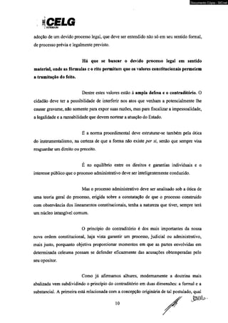 iCELG * DtmiiuKio 
Documento Cópia - SICnet 
adoção de um devido processo legal, que deve ser entendido não só em seu sentido formal, 
de processo prévia e legalmente previsto. 
Há que se buscar o devido processo legal em sentido 
material, onde as fórmulas e o rito permitam que os valores constitucionais permeiem 
a tramitação do feito. 
Dentre estes valores estão à ampla defesa e o contraditório. O 
cidadão deve ter a possibilidade de interferir nos atos que venham a potencialmente lhe 
causar gravam e. não somente para expor suas razões, mas para fiscalizar a impessoalidade, 
a legalidade e a razoabilidade que devem nortear a atuação do Estado. 
E a norma procedimental deve estruturar-se também pela ótica 
do instrumentalismo, na certeza de que a forma não existe per si, senão que sempre visa 
resguardar um direito ou preceito. 
E no equilíbrio entre os direitos e garantias individuais e o 
interesse público que o processo administrativo deve ser inteligentemente conduzido. 
Mas o processo administrativo deve ser analisado sob a ótica de 
uma teoria geral do processo, erigida sobre a constatação de que o processo construído 
com observância dos lineamentos constitucionais, tenha a natureza que tiver, sempre terá 
um núcleo intangível comum. 
O princípio do contraditório é dos mais importantes da nossa 
nova ordem constitucional, haja vista garantir um processo, judicial ou administrativo, 
mais justo, porquanto objetiva proporcionar momentos em que as partes envolvidas em 
determinada celeuma possam se defender eficazmente das acusações obtemperadas pelo 
seu opositor. 
Como já afirmamos alhures, modernamente a doutrina mais 
abalizada vem subdividindo o princípio do contraditório em duas dimensões: a formal e a 
substancial. A primeira está relacionada com a concepção originária de tal postulado, qual 
 