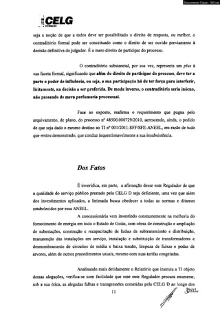 iCELG ^ Dinuiuirto 
Documento Cópia - SICnet 
seja a noção de que a todos deve ser possibilitado o direito de resposta, ou melhor, o 
contraditório formal pode ser conceituado como o direito de ser ouvido previamente à 
decisão definitiva do julgador. E o mero direito de participar do processo. 
O contraditório substancial, por sua vez, representa um plus à 
sua faceta formal, significando que além do direito de participar do processo, deve ter a 
parte o poder de influência, ou seja, a sua participação há de ter força para interferir, 
licitamente, na decisão a ser proferida. De modo inverso, o contraditório seria inócuo, 
não passando de mera perfumaria processual. 
Face ao exposto, reafirma o requerimento que pugna pelo 
arquivamento, de plano, do processo n° 48500.000729/2010, acrescendo, ainda, o pedido 
de que seja dado o mesmo destino ao TI n° 001/2011-SFF/SFE-ANEEL, em razão de tudo 
que restou demonstrado, que conduz inquestionavelmente a sua insubsistência. 
Dos Fatos 
É inverídica, em parte, a afirmação desse ente Regulador de que 
a qualidade do serviço público prestado pela CELG D seja deficiente, uma vez que além 
dos investimentos aplicados, a Intimada busca obedecer a todas as normas e ditames 
estabelecidos por essa ANEEL. 
A concessionária vem investindo constantemente na melhoria do 
fornecimento de energia em todo o Estado de Goiás, com obras de construção e ampliação 
de subestações, construção e recapacitação de linhas de subtransmissâo e distribuição, 
manutenção das instalações em serviço, instalação e substituição de transformadores e 
desmembramento de circuitos de média e baixa tensão, limpeza de faixas e podas de 
árvores, além de outros procedimentos usuais, mesmo com suas tarifas congeladas. 
Analisando mais detidamente o Relatório que instruiu a TI objeto 
dessas alegações, verifica-se com facilidade que esse ente Regulador procura enumerar, 
sob a sua ótica, as alegadas falhas e transgressões cometidas pela CELG D ao longo dos 
 