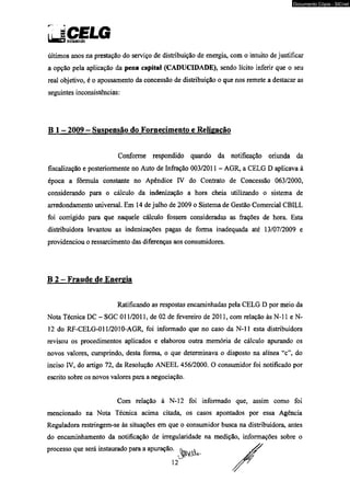 5 CmüisnutuuwwEniatfooLG 
Documento Cópia - SICnet 
últimos anos na prestação do serviço de distribuição de energia, com o intuito de justificar 
a opção pela aplicação da pena capital (CADUCIDADE), sendo lícito inferir que o seu 
real objetivo, é o apossamento da concessão de distribuição o que nos remete a destacar as 
seguintes inconsistências: 
B 1 - 2009 - Suspensão do Fornecimento e Religacão 
Conforme respondido quando da notificação oriunda da 
fiscalização e posteriormente no Auto de Infração 003/2011 - AGR, a CELG D aplicava à 
época a fórmula constante no Apêndice IV do Contrato de Concessão 063/2000, 
considerando para o cálculo da indenização a hora cheia utilizando o sistema de 
arredondamento universal. Em 14 de julho de 2009 o Sistema de Gestão Comercial CBILL 
foi corrigido para que naquele cálculo fossem consideradas as frações de hora. Esta 
distribuidora levantou as indenizações pagas de forma inadequada até 13/07/2009 e 
providenciou o ressarcimento das diferenças aos consumidores. 
B 2 - Fraude de Energia 
Ratificando as respostas encaminhadas pela CELG D por meio da 
Nota Técnica DC - SGC 011/2011, de 02 de fevereiro de 2011, com relação às N-l 1 e N- 
12 do RF-CELG-011 /2010-AGR, foi informado que no caso da N-l 1 esta distribuidora 
revisou os procedimentos aplicados e elaborou outra memória de cálculo apurando os 
novos valores, cumprindo, desta forma, o que determinava o disposto na alínea “c”, do 
inciso IV, do artigo 72, da Resolução ANEEL 456/2000. O consumidor foi notificado por 
escrito sobre os novos valores para a negociação. 
Com relação à N-l2 foi informado que, assim como foi 
mencionado na Nota Técnica acima citada, os casos apontados por essa Agência 
Reguladora restringem-se às situações em que o consumidor busca na distribuidora, antes 
do encaminhamento da notificação de irregularidade na medição, informações sobre o 
processo que será instaurado para a apuração. 
 