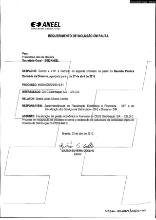€ *A N E E L 
A g ê n c ia N a c io n a l d e E n e r g ia E l é t r ic a 
REQUERIMENTO DE INCLUSÃO EM PAUTA 
Para: 
Frederico Lobo de Oliveira 
-Secretário-Geral-SGE/ANEEL 
Documento Cópia - SICnet 
DESPACHO: Solicito a V.S^. a inscrição do seguinte processo na pauta da Reunião Pública 
Ordinária da Diretoria, agendada para o dia 27 de abril de 2010. 
PROCESSO: 48500.000729/2010-51 / / 
i / I INTERESSADO: CELG Distribuição S/A - CELG-D. 
/ 
/ RELATOR: Diretor Julião Silveira Coelho. j 
RESPONSÁVEIS: Superintendências de Fiscalização Econômica e Financeira - SFF e de 
Fiscalização dos Serviços de Eletricidade -jSFE e Diretoria - DIR. 
ASSUNTO: Fiscalização da gestão econômica e financeira da CELG Distribuição S/A - CELG-D. 
“ Propostãüemstauração dê proceSso tendente à declaração de cadücídãdecia concessãô~õb}êtõ~<Jõ~ 
Contrato de Distribuição 063/2000-ANEEL. 
í 
Brasília, 22 de abril de 2010. 
/ 
/ 
/ (O i é ^ 
JULIÃO s il v e ir a c o e l h o 
Diretor / 
M Ô S io - o o i o G q / a o i ^ - o 0 
 