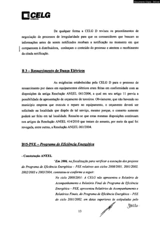 □CELG ootmmrcAo 
De qualquer forma a CELG D revisou os procedimentos de 
negociação de processos de irregularidade para que os consumidores que buscam as 
informações antes de serem notificados recebam a notificação no momento em que 
comparecem à distribuidora, conheçam o conteúdo do processo e atestem o recebimento 
da citada notificação. 
B 3 - Ressarcimento de Danos Elétricos 
As exigências estabelecidas pela CELG D para o processo de 
ressarcimento por danos em equipamentos elétricos eram feitas em conformidade com as 
disposições da antiga Resolução ANEEL 061/2004, a qual em seu artigo 11 previa a 
possibilidade de apresentação de orçamento de terceiros. Obviamente, que não havendo no 
município empresa que executa o reparo no equipamento, o orçamento deverá ser 
solicitado na localidade que dispõe de tal serviço, mesmo porque, o conserto somente 
poderá ser feito em tal localidade. Ressalte-se que estas mesmas disposições continuam 
nos artigos da Resolução ANEEL 414/2010 que tratam do assunto, por meio da qual foi 
revogada, entre outras, a Resolução ANEEL 061/2004. 
B15-PEE - Proerama de Eficiência Enereética 
- Constatação ANEEL 
“Em 2006, na fiscalização para verificar a execução dos projetos 
do Programa de Eficiência Energética - PEE relativos aos ciclos 2000/2001, 2001/2002, 
2002/2003 e 2003/2004, constatou-se conforme a seguir: 
No ciclo 2000/2001: A CELG não apresentou o Relatório de 
Acompanhamento e Relatório Final do Programa de Eficiência 
Energética — PEE, apresentou Relatórios de Acompanhamento e 
Relatórios Finais, do Programa de Eficiência Energética - PEE 
do ciclo 2001/2002, em datas superiores às estipuladas pelo 
13 
Documento Cópia - SICnet 
 