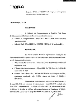 f --nma 
* . y DISIMIUICÃO 
Despacho ANEEL n° 345/2002 e não cumpriu o valor referente 
a 0,007% da RA no ciclo 2001/2002 
- Consideração CELG D 
Ciclo 2000/2001 
O Relatório de Acompanhamento e Relatório Final foram 
devidamente encaminhados através dos documentos descritos abaixo: 
• Relatório de Acompanhamento - Ofício CELG D n° DC-DPMU-017/01 de 29 de 
novembro de 2001 
• Relatório Final - Ofício CELG D n° DC-SPCO-012/04 de 13 de janeiro de 2004. 
Ciclo 2001/2002 
Os atrasos ocorridos durante a implementação dos Projetos do 
Programa de Eficiência Energética do ciclo 2001/2002 foram justificados a essa ANEEL, 
através dos seguintes documentos: 
• Io Relatório de Acompanhamento - Ofício CELG D n° DC-DVUQ-001/2003 de 02 
de janeiro de 2003 
• 2o Relatório de Acompanhamento - Oficio CELG D n° DC-SPCO-015/2003 de 22 
de novembro de 2003 
• Relatório Final - Ofício CELG D n° DC-SPCO-034/04 de 07 de julho de 2004, 
recebimento confirmado pela ANEEL, através do Ofício n° 368/2004- 
SRC/ANEEL. 
Quanto ao não cumprimento do valor referente a 0,007% da RA 
do ciclo 2001/2002, este percentual foi repassado para o ciclo 2006/2007, corrigido pela 
Taxa SELIC, conforme Ofício CELG D n° DC-DPMU-002/2007, encaminhado a SPE-ANEEL 
em 11 de julho de 2007 em referência ao Relatório de Fiscalização RF-CELG- 
009/2006-AGR e, aprovado, via Despacho ANEEL n° 2.304 de 24 de julho de 2007. 
JJVÜO 
Documento Cópia - SICnet 
 