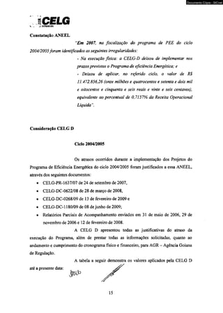 ICELG v . ~Z cinwwKAo 
Constatação ANEEL 
‘Em 2007, na fiscalização do programa de PEE do ciclo 
2004/2005foram identificados as seguintes irregularidades: 
- Na execução fisica: a CELG-D deixou de implementar nos 
prazos previstos o Programa de eficiência Energética; e 
- Deixou de aplicar, no referido ciclo, o valor de R$ 
11.472.856,26 (onze milhões e quatrocentos e setenta e dois mil 
e oitocentos e cinqüenta e seis reais e vinte e seis centavos), 
equivalente ao percentual de 0,7157% da Receita Operacional 
Líquida 
Consideração CELG D 
Ciclo 2004/2005 
Os atrasos ocorridos durante a implementação dos Projetos do 
Programa de Eficiência Energética do ciclo 2004/2005 foram justificados a essa ANEEL, 
através dos seguintes documentos: 
• CELG-PR-1637/07 de 24 de setembro de 2007, 
• CELG-DC-0622/08 de 28 de março de 2008, 
• CELG-DC-0268/09 de 13 de fevereiro de 2009 e 
• CELG-DC-1180/09 de 08 de junho de 2009; 
• Relatórios Parciais de Acompanhamento enviados em 31 de maio de 2006, 29 de 
novembro de 2006 e 12 de fevereiro de 2008. 
A CELG D apresentou todas as justificativas do atraso da 
execução do Programa, além de prestar todas as informações solicitadas, quanto ao 
andamento e cumprimento do cronograma físico e financeiro, para AGR - Agência Goiana 
de Regulação. 
A tabela a seguir demonstra os valores aplicados pela CELG D 
até a presente data: 
15 
Documento Cópia - SICnet 
 