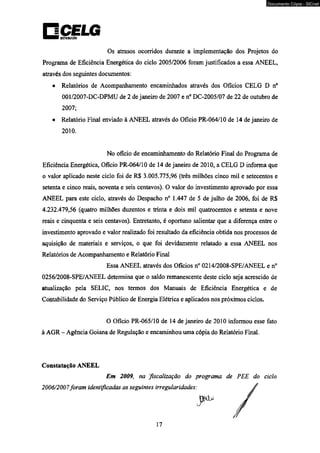 Os atrasos ocorridos durante a implementação dos Projetos do 
Programa de Eficiência Energética do ciclo 2005/2006 foram justificados a essa ANEEL, 
através dos seguintes documentos: 
• Relatórios de Acompanhamento encaminhados através dos Ofícios CELG D n° 
001/2007-DC-DPMU de 2 de janeiro de 2007 e n° DC-2005/07 de 22 de outubro de 
2007; 
• Relatório Final enviado à ANEEL através do Ofício PR-064/10 de 14 de janeiro de 
2010. 
No ofício de encaminhamento do Relatório Final do Programa de 
Eficiência Energética, Ofício PR-064/10 de 14 de janeiro de 2010, a CELG D informa que 
o valor aplicado neste ciclo foi de R$ 3.005.775,96 (três milhões cinco mil e setecentos e 
setenta e cinco reais, noventa e seis centavos). O valor do investimento aprovado por essa 
ANEEL para este ciclo, através do Despacho n° 1.447 de 5 de julho de 2006, foi de R$ 
4.232.479,56 (quatro milhões duzentos e trinta e dois mil quatrocentos e setenta e nove 
reais e cinqüenta e seis centavos). Entretanto, é oportuno salientar que a diferença entre o 
investimento aprovado e valor realizado foi resultado da eficiência obtida nos processos de 
aquisição de materiais e serviços, o que foi devidamente relatado a essa ANEEL nos 
Relatórios de Acompanhamento e Relatório Final 
Essa ANEEL através dos Ofícios n° 0214/2008-SPE/ANEEL e n° 
0256/2008-SPE/ANEEL determina que o saldo remanescente deste ciclo seja acrescido de 
atualização pela SELIC, nos termos dos Manuais de Eficiência Energética e de 
Contabilidade do Serviço Público de Energia Elétrica e aplicados nos próximos ciclos. 
O Ofício PR-065/10 de 14 de janeiro de 2010 informou esse fato 
à AGR - Agência Goiana de Regulação e encaminhou uma cópia do Relatório Final. 
Constatação ANEEL 
Em 2009, na fiscalização do programa de PEE do ciclo 
2006/2007foram identificadas as seguintes irregularidades: 
Documento Cópia - SICnet 
 