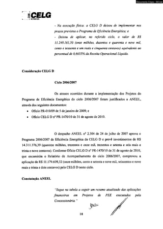 ICELG 
- Na execução física: a CELG D deixou de implementar nos 
prazos previstos o Programa de Eficiência Energética; e 
- Deixou de aplicar, no referido ciclo, o valor de R$ 
11.249.161,50 (onze milhões, duzentos e quarenta e nove mil, 
cento e sessenta e um reais e cinqüenta centavos) equivalente ao 
percentual de 0,6655% da Receita Operacional Líquida. 
Consideração CELG D 
Ciclo 2006/2007 
Os atrasos ocorridos durante a implementação dos Projetos do 
Programa de Eficiência Energética do ciclo 2006/2007 foram justificados a ANEEL, 
através dos seguintes documentos: 
• Oficio PR-010/09 de 5 de janeiro de 2009; e 
• Oficio CELG D n° PR-1470/10 de 31 de agosto de 2010. 
Programa 2006/2007 de Eficiência Energética da CELG D e prevê investimentos de R$ 
14.311.376,39 (quatorze milhões, trezentos e onze mil, trezentos e setenta e seis reais e 
trinta e nove centavos). Conforme Oficio CELG D n° PR-1470/10 de 31 de agosto de 2010, 
que encaminha o Relatório de Acompanhamento do ciclo 2006/2007, comprovou a 
aplicação de R$ 11.179.609,32 (onze milhões, cento e setenta e nove mil, seiscentos e nove 
reais e trinta e dois centavos) pela CELG D neste ciclo. 
Constatação ANEEL 
O despacho ANEEL n° 2.304 de 24 de julho de 2007 aprova o 
“Segue na tabela a seguir um resumo atualizado das aplicações 
financeiras em Projetos de PEE executados pela 
Concessionária. 
18 
Documento Cópia - SICnet 
 