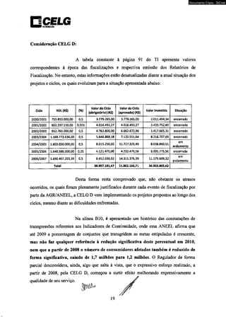 □CELG DISIRIWICAO 
Consideração CELG D: 
A tabela constante à página 91 do TI apresenta valores 
correspondentes à época das fiscalizações e respectiva emissão dos Relatórios de 
Fiscalização. No entanto, estas informações estão desatualizadas diante a atual situação dos 
projetos e ciclos, os quais evoluíram para a situação apresentada abaixo: 
Cdo ROL (R$) (%) 
Valor do Cido 
(obrigatório) (R$) 
Valor do Cido 
(aprovado) (R$) Valor Investido Situação 
2000/2001 755.853.000,00 0,5 3.779.265,00 3.779.265,00 2.011.494,34 encerrado 
2001/2002 802.337.150,00 0,501 4.016.492,27 4.016.492,27 2.433.752,49 encerrado 
2002/2003 952.760.000,00 0,5 4.763.800,00 6.662.672,96 1.417.665,31 encerrado 
2003/2004 1.169.773.636,00 0,5 5.843.868,18 7.132.551,04 8.216.707,69 encerrado 
2004/2005 1.603.050.000,00 0,5 8.015.250,00 11.727.329,49 8.638.860,51 em 
andamento 
2005/2006 1.648.588.000,00 0,25 4.121.470,00 4.232.479,56 3.005.775,96 encerrado 
2006/2007 1.690.407.203,39 0,5 8.452.036,02 14.311.376,39 11.179.609,32 em 
andamento 
Total 38.997.181/47 51.862.166,71 36.903.865,62 
Desta forma resta comprovado que, não obstante os atrasos 
ocorridos, os quais foram plenamente justificados durante cada evento de fiscalização por 
parte da AGR/ANEEL, a CELG D vem implementando os projetos propostos ao longo dos 
ciclos, mesmo diante as dificuldades enfrentadas. 
Na alínea B10, é apresentado um histórico das constatações de 
transgressões referentes aos Indicadores de Continuidade, onde essa ANEEL afirma que 
até 2009 a porcentagem de conjuntos que transgridem as metas estipuladas é crescente, 
mas não faz qualquer referência à redução significativa deste percentual em 2010, 
nem que a partir de 2008 o número de consumidores afetados também é reduzido de 
forma significativa, caindo de 1,7 milhões para 1,2 milhões. O Regulador de forma 
parcial desconsidera, ainda, algo que salta à vista, que o expressivo esforço realizado, a 
partir de 2008, pela CELG D, começou a surtir efeito melhorando expressivamente a 
qualidade de seu serviço. 
19 
Documento Cópia - SICnet 
 