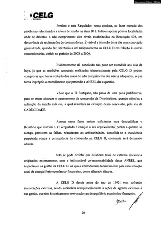 JCELG v _ . ^ DICTRIIUIÜO 
Persiste o ente Regulador, nessa conduta, ao fazer menção dos 
problemas relacionados a níveis de tensão na item BI 1. Indicou apenas poucas localidades 
onde se detectou o não cumprimento dos níveis estabelecidos na Resolução 505, em 
decorrência de reclamações de consumidores. É visível a intenção de se dar uma conotação 
generalizada, quando faz referência a um ranqueamento da CELG D em relação às outras 
concessionárias, obtido no período de 2003 a 2006. 
Evidentemente tal conclusão não pode ser estendida aos dias de 
hoje, já que as medições amostrais realizadas trimestralmente pela CELG D podem 
comprovar que houve redução dos casos de não cumprimento dos níveis adequados, o que 
toma impróprio o entendimento que pretende a ANEEL dar a questão. 
Vê-se que o TI fustigado, não passa de uma palia justificativa, 
para se tentar alcançar o apossamento da concessão da Distribuidora, quando objetiva a 
aplicação da sanção máxima, a qual resultará na extinção dessa concessão, pela via da 
CADUCIDADE. 
Apenas esses fatos seriam suficientes para desqualificar o 
Relatório que instruiu o TI vergastado e ensejar o seu arquivamento, porém a questão se 
alonga, persistem as falhas, robustecem as arbitrariedades, consolida-se a truculência 
perpetrada contra a permanência da concessão na CELG D, consoante será delineado 
adiante. 
Não se pode olvidar que existiram fatos de extrema relevância 
originados externamente, com a indiscutível co-responsabilidade dessa ANEEL, que 
impactaram na gestão da CELG D, os quais contribuíram decisivamente para essa situação 
atual de desequilíbrio econômico-financeiro, como afirmado alhures. 
A CELG D desde antes do ano de 1993, vem sofrendo 
intervenções externas, sendo submetida compulsoriamente a ações de agentes externos à 
sua gestão, que têm historicamente provocado seu desequilíbrio econômico-financeiro. yf 
Jw u * * J 
20 
Documento Cópia - SICnet 
 