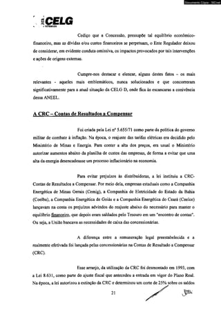 ICELG X y DISTRltUacAO 
Cediço que a Concessão, pressupõe tal equilíbrio econômico-financeiro, 
mas as dívidas e/ou custos financeiros se perpetuam, o Ente Regulador deixou 
de considerar, em evidente conduta omissiva, os impactos provocados por tais intervenções 
e ações de origens externas. 
Cumpre-nos destacar e elencar, alguns destes fatos - os mais 
relevantes - aqueles mais emblemáticos, nunca solucionados e que concorreram 
significativamente para a atual situação da CELG D, onde fica às escancaras a conivência 
dessa ANEEL. 
A CRC - Contas de Resultados a Compensar 
Foi criada pela Lei n° 5.655/71 como parte da política do governo 
militar de combate à inflação. Na época, o reajuste das tarifas elétricas era decidido pelo 
Ministério de Minas e Energia. Para conter a alta dos preços, era usual o Ministério 
autorizar aumentos abaixo da planilha de custos das empresas, de forma a evitar que uma 
alta da energia desencadeasse um processo inflacionário na economia. 
Para evitar prejuízos às distribuidoras, a lei instituiu a CRC-Contas 
de Resultados a Compensar. Por meio dela, empresas estaduais como a Companhia 
Energética de Minas Gerais (Cemig), a Companhia de Eletricidade do Estado da Bahia 
(Coelba), a Companhia Energética de Goiás e a Companhia Energética do Ceará (Coelce) 
lançavam na conta os prejuízos advindos do reajuste abaixo do necessário para manter o 
equilíbrio financeiro, que depois eram saldados pelo Tesouro em um "encontro de contas". 
Ou seja, a União bancava as necessidades de caixa das concessionárias. 
A diferença entre a remuneração legal preestabelecida e a 
realmente efetivada foi lançada pelas concessionárias na Contas de Resultado a Compensar 
(CRC). 
Esse arranjo, da utilização da CRC foi desmontado em 1993, com 
a Lei 8.631, como parte do ajuste fiscal que antecedeu a entrada em vigor do Plano Real. 
Na época, a lei autorizou a extinção da CRC e determinou um corte de 25% sobre os saldos 
2! ^ 
Documento Cópia - SICnet 
 