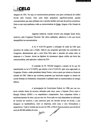 JiCELG i T T J distwwkào 
integrais da CRC. Ou seja, as concessionárias perderam uma parte substancial do crédito 
devido pelo Tesouro. Esse corte linear prejudicou significativamente aquelas 
concessionárias que mais sofreram com o arrocho tarifário derivado da política econômica. 
Entre as que mais perderam, estão as concessionárias de Goiás. Alagoas e Rio Grande do 
Sul. 
Algumas tentativas visando reverter esta situação foram feitas, 
inclusive, pelo Congresso Nacional. Em vários ambientes, admite-se o erro que trouxe 
desequilíbrio às concessionárias. 
A lei n° 8.631/93 garante a utilização do saldo da CRC para 
encontros de contas com a União. Sabe-se que propostas aprovadas em comissões do 
Congresso, determinavam que o corte fosse feito após o encontro de contas entre as 
empresas e o Tesouro. Assim na hipótese de remanescer algum crédito em favor das 
concessionárias, seria aplicado o redutor de 25%. 
O conteúdo do PL 7423/06 integrava o projeto de lei que foi 
transformado na Lei n° 8.724/93, que alterou a Lei n° 8.631/93, após uma negociação no 
Congresso. Porém o então presidente Itamar Franco, vetou a parte que alterava a forma de 
redução da CRC. Sabe-se que existiram propostas que buscavam resgatar os termos do 
acordo firmado no Parlamento, restaurando a eqüidade entre as concessionárias de energia 
elétrica. 
A promulgação da Constituição Federal de 1988, por sua vez, 
havia retirado fontes de recursos utilizados pelo setor, como o Imposto Único sobre a 
Energia Elétrica (IUEE) e os empréstimos compulsórios. Essa conjuntura inibira o 
autofinanciamento do setor, que por sua vez, ficou cada vez mais dependente da utilização 
de recursos de terceiros, o que concorreu para um elevado serviço da dívida, o que 
desaguou na inadimplência, entre as empresas, entre essas e seus fornecedores e 
empreiteiros. Tanto é verdade que no ano de 1993, a CELG D já acumulava uma dívida de 
cerca de RS 400 milhões de reais. 
22 
Documento Cópia - SICnet 
 