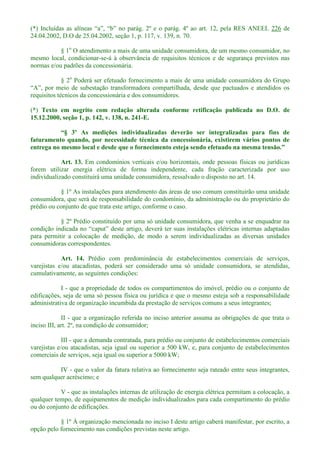 (*) 226 de
24.04.2002, D.O de 25.04.2002, seção 1, p. 117, v. 139, n. 70.
§ 1o
O atendimento a mais de uma unidade consumidora, de um mesmo consumidor, no
mesmo local, condicionar-se-á à observância de requisitos técnicos e de segurança previstos nas
normas e/ou padrões da concessionária.
§ 2o
Poderá ser efetuado fornecimento a mais de uma unidade consumidora do Grupo
requisitos técnicos da concessionária e dos consumidores.
(*) Texto em negrito com redação alterada conforme retificação publicada no D.O. de
15.12.2000, seção 1, p. 142, v. 138, n. 241-E.
faturamento quando, por necessidade técnica da concessionária, existirem vários pontos de
entrega no mesmo local e desde que o fornecimento esteja se
Art. 13. Em condomínios verticais e/ou horizontais, onde pessoas físicas ou jurídicas
forem utilizar energia elétrica de forma independente, cada fração caracterizada por uso
individualizado constituirá uma unidade consumidora, ressalvado o disposto no art. 14.
§ 1º As instalações para atendimento das áreas de uso comum constituirão uma unidade
consumidora, que será de responsabilidade do condomínio, da administração ou do proprietário do
prédio ou conjunto de que trata este artigo, conforme o caso.
§ 2º Prédio constituído por uma só unidade consumidora, que venha a se enquadrar na
para permitir a colocação de medição, de modo a serem individualizadas as diversas unidades
consumidoras correspondentes.
Art. 14. Prédio com predominância de estabelecimentos comerciais de serviços,
varejistas e/ou atacadistas, poderá ser considerado uma só unidade consumidora, se atendidas,
cumulativamente, as seguintes condições:
I - que a propriedade de todos os compartimentos do imóvel, prédio ou o conjunto de
edificações, seja de uma só pessoa física ou jurídica e que o mesmo esteja sob a responsabilidade
administrativa de organização incumbida da prestação de serviços comuns a seus integrantes;
II - que a organização referida no inciso anterior assuma as obrigações de que trata o
inciso III, art. 2º, na condição de consumidor;
III - que a demanda contratada, para prédio ou conjunto de estabelecimentos comerciais
varejistas e/ou atacadistas, seja igual ou superior a 500 kW, e, para conjunto de estabelecimentos
comerciais de serviços, seja igual ou superior a 5000 kW;
IV - que o valor da fatura relativa ao fornecimento seja rateado entre seus integrantes,
sem qualquer acréscimo; e
V - que as instalações internas de utilização de energia elétrica permitam a colocação, a
qualquer tempo, de equipamentos de medição individualizados para cada compartimento do prédio
ou do conjunto de edificações.
§ 1º À organização mencionada no inciso I deste artigo caberá manifestar, por escrito, a
opção pelo fornecimento nas condições previstas neste artigo.
 