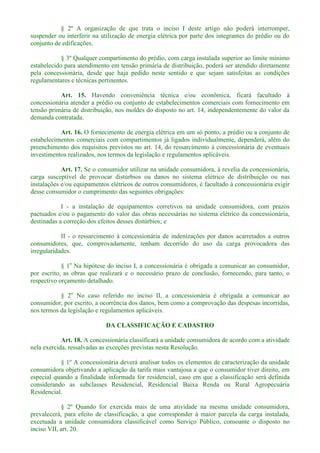 § 2º A organização de que trata o inciso I deste artigo não poderá interromper,
suspender ou interferir na utilização de energia elétrica por parte dos integrantes do prédio ou do
conjunto de edificações.
§ 3º Qualquer compartimento do prédio, com carga instalada superior ao limite mínimo
estabelecido para atendimento em tensão primária de distribuição, poderá ser atendido diretamente
pela concessionária, desde que haja pedido neste sentido e que sejam satisfeitas as condições
regulamentares e técnicas pertinentes.
Art. 15. Havendo conveniência técnica e/ou econômica, ficará facultado à
concessionária atender a prédio ou conjunto de estabelecimentos comerciais com fornecimento em
tensão primária de distribuição, nos moldes do disposto no art. 14, independentemente do valor da
demanda contratada.
Art. 16. O fornecimento de energia elétrica em um só ponto, a prédio ou a conjunto de
estabelecimentos comerciais com compartimentos já ligados individualmente, dependerá, além do
preenchimento dos requisitos previstos no art. 14, do ressarcimento à concessionária de eventuais
investimentos realizados, nos termos da legislação e regulamentos aplicáveis.
Art. 17. Se o consumidor utilizar na unidade consumidora, à revelia da concessionária,
carga susceptível de provocar distúrbios ou danos no sistema elétrico de distribuição ou nas
instalações e/ou equipamentos elétricos de outros consumidores, é facultado à concessionária exigir
desse consumidor o cumprimento das seguintes obrigações:
I - a instalação de equipamentos corretivos na unidade consumidora, com prazos
pactuados e/ou o pagamento do valor das obras necessárias no sistema elétrico da concessionária,
destinadas a correção dos efeitos desses distúrbios; e
II - o ressarcimento à concessionária de indenizações por danos acarretados a outros
consumidores, que, comprovadamente, tenham decorrido do uso da carga provocadora das
irregularidades.
§ 1o
Na hipótese do inciso I, a concessionária é obrigada a comunicar ao consumidor,
por escrito, as obras que realizará e o necessário prazo de conclusão, fornecendo, para tanto, o
respectivo orçamento detalhado.
§ 2o
No caso referido no inciso II, a concessionária é obrigada a comunicar ao
consumidor, por escrito, a ocorrência dos danos, bem como a comprovação das despesas incorridas,
nos termos da legislação e regulamentos aplicáveis.
DA CLASSIFICAÇÃO E CADASTRO
Art. 18. A concessionária classificará a unidade consumidora de acordo com a atividade
nela exercida, ressalvadas as exceções previstas nesta Resolução.
§ 1º A concessionária deverá analisar todos os elementos de caracterização da unidade
consumidora objetivando a aplicação da tarifa mais vantajosa a que o consumidor tiver direito, em
especial quando a finalidade informada for residencial, caso em que a classificação será definida
considerando as subclasses Residencial, Residencial Baixa Renda ou Rural Agropecuária
Residencial.
§ 2º Quando for exercida mais de uma atividade na mesma unidade consumidora,
prevalecerá, para efeito de classificação, a que corresponder à maior parcela da carga instalada,
excetuada a unidade consumidora classificável como Serviço Público, consoante o disposto no
inciso VII, art. 20.
 