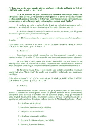 (*) Texto em negrito com redação alterada conforme retificação publicada no D.O. de
15.12.2000, seção 1, p. 143, v. 138, n. 241-E.
alteração da tarifa aplicada, a concessionária deverá proceder os ajustes necessários conforme
as situações indicadas nos incisos I e II deste artigo, emitir comunicado específico informando
I - redução da tarifa: a reclassificação deverá ser realizada imediatamente após a
constatação e a comunicação até a data da apresentação da primeira fatura corrigida; ou
II - elevação da tarifa: a comunicação deverá ser realizada, no mínimo, com 15 (quinze)
dias antes da apresentação da primeira fatura corrigida.
Art. 20. Ficam estabelecidas as seguintes classes e subclasses para efeito de aplicação
de tarifas:
(*) Incluído o item 4 na alínea "a" do inciso IV do art. 20, pela RES ANEEL 540 de 01.10.2002,
D.O. de 02.10.2002, seção 1, p. 81, v. 139, n. 191.
I Residencial
Fornecimento para unidade consumidora com fim residencial, ressalvado os casos
a) Residencial - fornecimento para unidade consumidora com fim residencial não
o o fornecimento para instalações de uso comum de
prédio ou conjunto de edificações, com predominância de unidades consumidoras residenciais; e
b) Residencial Baixa Renda - fornecimento para unidade consumidora residencial,
específicos.
(*) Incluídas as alíneas "c", "d", e "e" no inciso I do art. 20, pela REN ANEEL 407 de 27.07.2010,
D.O. de 30.07.2010, seção 1, p. 112, v. 147, n. 145.
II Industrial
Fornecimento para unidade consumidora em que seja desenvolvida atividade industrial,
inclusive o transporte de matéria-prima, insumo ou produto resultante do seu processamento,
caracterizado como atividade de suporte e sem fim econômico próprio, desde que realizado de
forma integrada fisicamente à unidade consumidora industrial, devendo ser feita distinção entre as
seguintes atividades, conforme definido no Cadastro Nacional de Atividades Econômicas - CNAE:
1 - extração de carvão mineral;
2 - extração de petróleo e serviços correlatos;
3 - extração de minerais metálicos;
4 - extração de minerais não metálicos;
5 - fabricação de produtos alimentícios e bebidas;
6 - fabricação de produtos do fumo;
 