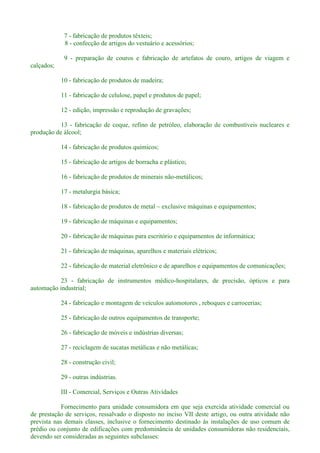 7 - fabricação de produtos têxteis;
8 - confecção de artigos do vestuário e acessórios;
9 - preparação de couros e fabricação de artefatos de couro, artigos de viagem e
calçados;
10 - fabricação de produtos de madeira;
11 - fabricação de celulose, papel e produtos de papel;
12 - edição, impressão e reprodução de gravações;
13 - fabricação de coque, refino de petróleo, elaboração de combustíveis nucleares e
produção de álcool;
14 - fabricação de produtos químicos;
15 - fabricação de artigos de borracha e plástico;
16 - fabricação de produtos de minerais não-metálicos;
17 - metalurgia básica;
18 - fabricação de produtos de metal exclusive máquinas e equipamentos;
19 - fabricação de máquinas e equipamentos;
20 - fabricação de máquinas para escritório e equipamentos de informática;
21 - fabricação de máquinas, aparelhos e materiais elétricos;
22 - fabricação de material eletrônico e de aparelhos e equipamentos de comunicações;
23 - fabricação de instrumentos médico-hospitalares, de precisão, ópticos e para
automação industrial;
24 - fabricação e montagem de veículos automotores , reboques e carrocerias;
25 - fabricação de outros equipamentos de transporte;
26 - fabricação de móveis e indústrias diversas;
27 - reciclagem de sucatas metálicas e não metálicas;
28 - construção civil;
29 - outras indústrias.
III - Comercial, Serviços e Outras Atividades
Fornecimento para unidade consumidora em que seja exercida atividade comercial ou
de prestação de serviços, ressalvado o disposto no inciso VII deste artigo, ou outra atividade não
prevista nas demais classes, inclusive o fornecimento destinado às instalações de uso comum de
prédio ou conjunto de edificações com predominância de unidades consumidoras não residenciais,
devendo ser consideradas as seguintes subclasses:
 