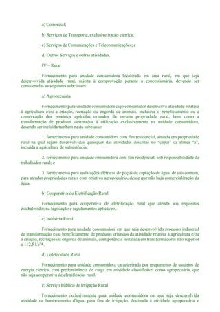 a) Comercial;
b) Serviços de Transporte, exclusive tração elétrica;
c) Serviços de Comunicações e Telecomunicações; e
d) Outros Serviços e outras atividades.
IV Rural
Fornecimento para unidade consumidora localizada em área rural, em que seja
desenvolvida atividade rural, sujeita à comprovação perante a concessionária, devendo ser
consideradas as seguintes subclasses:
a) Agropecuária
Fornecimento para unidade consumidora cujo consumidor desenvolva atividade relativa
à agricultura e/ou a criação, recriação ou engorda de animais, inclusive o beneficiamento ou a
conservação dos produtos agrícolas oriundos da mesma propriedade rural, bem como a
transformação de produtos destinados à utilização exclusivamente na unidade consumidora,
devendo ser incluída também nesta subclasse:
1. fornecimento para unidade consumidora com fim residencial, situada em propriedade
incluída a agricultura de subsistência;
2. fornecimento para unidade consumidora com fim residencial, sob responsabilidade de
trabalhador rural; e
3. fornecimento para instalações elétricas de poços de captação de água, de uso comum,
para atender propriedades rurais com objetivo agropecuário, desde que não haja comercialização da
água.
b) Cooperativa de Eletrificação Rural
Fornecimento para cooperativa de eletrificação rural que atenda aos requisitos
estabelecidos na legislação e regulamentos aplicáveis.
c) Indústria Rural
Fornecimento para unidade consumidora em que seja desenvolvido processo industrial
de transformação e/ou beneficiamento de produtos oriundos da atividade relativa à agricultura e/ou
a criação, recriação ou engorda de animais, com potência instalada em transformadores não superior
a 112,5 kVA.
d) Coletividade Rural
Fornecimento para unidade consumidora caracterizada por grupamento de usuários de
energia elétrica, com predominância de carga em atividade classificável como agropecuária, que
não seja cooperativa de eletrificação rural.
e) Serviço Público de Irrigação Rural
Fornecimento exclusivamente para unidade consumidora em que seja desenvolvida
atividade de bombeamento d'água, para fins de irrigação, destinada à atividade agropecuária e
 
