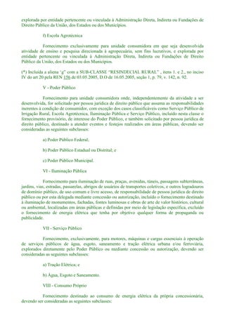 explorada por entidade pertencente ou vinculada à Administração Direta, Indireta ou Fundações de
Direito Público da União, dos Estados ou dos Municípios.
f) Escola Agrotécnica
Fornecimento exclusivamente para unidade consumidora em que seja desenvolvida
atividade de ensino e pesquisa direcionada à agropecuária, sem fins lucrativos, e explorada por
entidade pertencente ou vinculada à Administração Direta, Indireta ou Fundações de Direito
Público da União, dos Estados ou dos Municípios.
(*) -
IV do art 20 pela REN 156 de 03.05.2005, D.O de 16.05.2005, seção 1, p. 79, v. 142, n. 92.
V - Poder Público
Fornecimento para unidade consumidora onde, independentemente da atividade a ser
desenvolvida, for solicitado por pessoa jurídica de direito público que assuma as responsabilidades
inerentes à condição de consumidor, com exceção dos casos classificáveis como Serviço Público de
Irrigação Rural, Escola Agrotécnica, Iluminação Pública e Serviço Público, incluído nesta classe o
fornecimento provisório, de interesse do Poder Público, e também solicitado por pessoa jurídica de
direito público, destinado a atender eventos e festejos realizados em áreas públicas, devendo ser
consideradas as seguintes subclasses:
a) Poder Público Federal;
b) Poder Público Estadual ou Distrital; e
c) Poder Público Municipal.
VI - Iluminação Pública
Fornecimento para iluminação de ruas, praças, avenidas, túneis, passagens subterrâneas,
jardins, vias, estradas, passarelas, abrigos de usuários de transportes coletivos, e outros logradouros
de domínio público, de uso comum e livre acesso, de responsabilidade de pessoa jurídica de direito
público ou por esta delegada mediante concessão ou autorização, incluído o fornecimento destinado
à iluminação de monumentos, fachadas, fontes luminosas e obras de arte de valor histórico, cultural
ou ambiental, localizadas em áreas públicas e definidas por meio de legislação específica, excluído
o fornecimento de energia elétrica que tenha por objetivo qualquer forma de propaganda ou
publicidade.
VII - Serviço Público
Fornecimento, exclusivamente, para motores, máquinas e cargas essenciais à operação
de serviços públicos de água, esgoto, saneamento e tração elétrica urbana e/ou ferroviária,
explorados diretamente pelo Poder Público ou mediante concessão ou autorização, devendo ser
consideradas as seguintes subclasses:
a) Tração Elétrica; e
b) Água, Esgoto e Saneamento.
VIII - Consumo Próprio
Fornecimento destinado ao consumo de energia elétrica da própria concessionária,
devendo ser consideradas as seguintes subclasses:
 