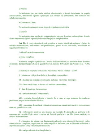 a) Próprio
Fornecimento para escritório, oficina, almoxarifado e demais instalações da própria
concessionária, diretamente ligadas à prestação dos serviços de eletricidade, não incluídas nas
subclasses seguintes.
b) Canteiro de Obras
Fornecimento para canteiro de obras da própria concessionária.
c) Interno
Fornecimento para instalações e dependências internas de usinas, subestações e demais
locais diretamente ligados à produção e transformação de energia elétrica.
Art. 21. A concessionária deverá organizar e manter atualizado cadastro relativo às
unidades consumidoras, onde conste, obrigatoriamente, quanto a cada uma delas, no mínimo, as
seguintes informações:
I - identificação do consumidor:
a) nome completo;
b) número e órgão expedidor da Carteira de Identidade ou, na ausência desta, de outro
documento de identificação oficial e, quando houver, número do Cadastro de Pessoa Física CPF;
e
c) número de inscrição no Cadastro Nacional de Pessoa Jurídica CNPJ.
II - número ou código de referência da unidade consumidora;
III - endereço da unidade consumidora, incluindo o nome do município;
IV - classe e subclasse, se houver, da unidade consumidora;
V - data de início do fornecimento;
VI - tensão nominal do fornecimento;
VII - potência disponibilizada e, quando for o caso, a carga instalada declarada ou
prevista no projeto de instalações elétricas;
VIII - valores de demanda de potência e consumo de energia elétrica ativa expressos em
contrato, quando for o caso;
IX - informações relativas aos sistemas de medição de demandas de potência e de
consumos de energia elétrica ativa e reativa, de fator de potência e, na falta destas medições, o
critério de faturamento;
X - históricos de leitura e de faturamento referentes aos últimos 60 (sessenta) ciclos
consecutivos e completos, arquivados em meio magnético, inclusive com as alíquotas referentes a
impostos incidentes sobre o faturamento realizado;
XI - código referente à tarifa aplicável; e
 