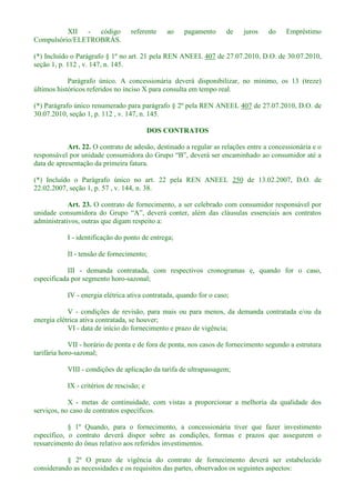 XII - código referente ao pagamento de juros do Empréstimo
Compulsório/ELETROBRÁS.
(*) Incluído o Parágrafo § 1º no art. 21 pela REN ANEEL 407 de 27.07.2010, D.O. de 30.07.2010,
seção 1, p. 112 , v. 147, n. 145.
Parágrafo único. A concessionária deverá disponibilizar, no mínimo, os 13 (treze)
últimos históricos referidos no inciso X para consulta em tempo real.
(*) Parágrafo único renumerado para parágrafo § 2º pela REN ANEEL 407 de 27.07.2010, D.O. de
30.07.2010, seção 1, p. 112 , v. 147, n. 145.
DOS CONTRATOS
Art. 22. O contrato de adesão, destinado a regular as relações entre a concessionária e o
data de apresentação da primeira fatura.
(*) Incluído o Parágrafo único no art. 22 pela REN ANEEL 250 de 13.02.2007, D.O. de
22.02.2007, seção 1, p. 57 , v. 144, n. 38.
Art. 23. O contrato de fornecimento, a ser celebrado com consumidor responsável por
administrativos, outras que digam respeito a:
I - identificação do ponto de entrega;
II - tensão de fornecimento;
III - demanda contratada, com respectivos cronogramas e, quando for o caso,
especificada por segmento horo-sazonal;
IV - energia elétrica ativa contratada, quando for o caso;
V - condições de revisão, para mais ou para menos, da demanda contratada e/ou da
energia elétrica ativa contratada, se houver;
VI - data de início do fornecimento e prazo de vigência;
VII - horário de ponta e de fora de ponta, nos casos de fornecimento segundo a estrutura
tarifária horo-sazonal;
VIII - condições de aplicação da tarifa de ultrapassagem;
IX - critérios de rescisão; e
X - metas de continuidade, com vistas a proporcionar a melhoria da qualidade dos
serviços, no caso de contratos específicos.
§ 1º Quando, para o fornecimento, a concessionária tiver que fazer investimento
específico, o contrato deverá dispor sobre as condições, formas e prazos que assegurem o
ressarcimento do ônus relativo aos referidos investimentos.
§ 2º O prazo de vigência do contrato de fornecimento deverá ser estabelecido
considerando as necessidades e os requisitos das partes, observados os seguintes aspectos:
 