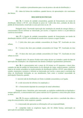 VIII - condições e procedimentos para o uso de postes e da rede de distribuição; e
IX - datas de leitura dos medidores, quando houver, de apresentação e de vencimento
das faturas.
DOS SERVIÇOS INICIAIS
Art. 26. A vistoria de unidade consumidora, quando de fornecimento em tensão de
distribuição inferior a 69 kV, será efetuada no prazo de 3 (três) dias úteis, contados da data do
pedido de fornecimento, ressalvado os casos previstos no art. 28.
Parágrafo único. Ocorrendo reprovação das instalações de entrada de energia elétrica, a
concessionária deverá informar ao interessado, por escrito, o respectivo motivo e as providências
corretivas necessárias.
Art. 27. A ligação de unidade consumidora, quando de fornecimento em tensão de
distribuição inferior a 69 kV, será efetuada de acordo com os prazos a seguir fixados:
I - 3 (três) dias úteis para uni
urbana;
II -
rural; e
III -
urbana ou rural.
Parágrafo único. Os prazos fixados neste artigo devem ser contados a partir da data da
aprovação das instalações e do cumprimento das demais condições regulamentares pertinentes.
Art. 28. A concessionária terá o prazo de 30 (trinta) ou 45 (quarenta e cinco) dias,
contados da data do pedido de fornecimento ou de alteração de carga, respectivamente, conforme
tratar-se de tensão secundária ou tensão primária de distribuição inferior a 69 kV, para elaborar os
estudos, orçamentos e projetos e informar ao interessado, por escrito, o prazo para a conclusão das
obras de distribuição destinadas ao seu atendimento, bem como a eventual necessidade de
participação financeira, quando:
I - inexistir rede de distribuição em frente à unidade consumidora a ser ligada;
II - a rede necessitar de reforma e/ou ampliação; e
III - o fornecimento depender de construção de ramal subterrâneo.
Parágrafo único. Satisfeitas, pelo interessado, as condições estabelecidas na legislação e
normas aplicáveis, a concessionária terá o prazo máximo de 45 (quarenta e cinco) dias para iniciar
as obras.
Art. 29. Os prazos estabelecidos e/ou pactuados, para início e conclusão das obras a
cargo da concessionária, serão suspensos, quando:
I - o interessado não apresentar as informações sob sua responsabilidade;
II - cumpridas todas as exigências legais, não for obtida licença, autorização ou
aprovação de autoridade competente;
 