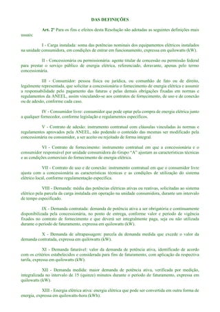 DAS DEFINIÇÕES
Art. 2º Para os fins e efeitos desta Resolução são adotadas as seguintes definições mais
usuais:
I - Carga instalada: soma das potências nominais dos equipamentos elétricos instalados
na unidade consumidora, em condições de entrar em funcionamento, expressa em quilowatts (kW).
II - Concessionária ou permissionária: agente titular de concessão ou permissão federal
para prestar o serviço público de energia elétrica, referenciado, doravante, apenas pelo termo
concessionária.
III - Consumidor: pessoa física ou jurídica, ou comunhão de fato ou de direito,
legalmente representada, que solicitar a concessionária o fornecimento de energia elétrica e assumir
a responsabilidade pelo pagamento das faturas e pelas demais obrigações fixadas em normas e
regulamentos da ANEEL, assim vinculando-se aos contratos de fornecimento, de uso e de conexão
ou de adesão, conforme cada caso.
IV - Consumidor livre: consumidor que pode optar pela compra de energia elétrica junto
a qualquer fornecedor, conforme legislação e regulamentos específicos.
V - Contrato de adesão: instrumento contratual com cláusulas vinculadas às normas e
regulamentos aprovados pela ANEEL, não podendo o conteúdo das mesmas ser modificado pela
concessionária ou consumidor, a ser aceito ou rejeitado de forma integral.
VI - Contrato de fornecimento: instrumento contratual em que a concessionária e o
e as condições comerciais do fornecimento de energia elétrica.
VII - Contrato de uso e de conexão: instrumento contratual em que o consumidor livre
ajusta com a concessionária as características técnicas e as condições de utilização do sistema
elétrico local, conforme regulamentação específica.
VIII - Demanda: média das potências elétricas ativas ou reativas, solicitadas ao sistema
elétrico pela parcela da carga instalada em operação na unidade consumidora, durante um intervalo
de tempo especificado.
IX - Demanda contratada: demanda de potência ativa a ser obrigatória e contínuamente
disponibilizada pela concessionária, no ponto de entrega, conforme valor e período de vigência
fixados no contrato de fornecimento e que deverá ser integralmente paga, seja ou não utilizada
durante o período de faturamento, expressa em quilowatts (kW).
X - Demanda de ultrapassagem: parcela da demanda medida que excede o valor da
demanda contratada, expressa em quilowatts (kW).
XI - Demanda faturável: valor da demanda de potência ativa, identificado de acordo
com os critérios estabelecidos e considerada para fins de faturamento, com aplicação da respectiva
tarifa, expressa em quilowatts (kW).
XII - Demanda medida: maior demanda de potência ativa, verificada por medição,
integralizada no intervalo de 15 (quinze) minutos durante o período de faturamento, expressa em
quilowatts (kW).
XIII - Energia elétrica ativa: energia elétrica que pode ser convertida em outra forma de
energia, expressa em quilowatts-hora (kWh).
 
