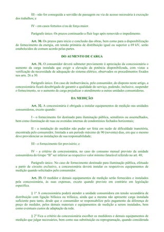 III - não for conseguida a servidão de passagem ou via de acesso necessária à execução
dos trabalhos; e
IV - em casos fortuitos e/ou de força maior.
Parágrafo único. Os prazos continuarão a fluir logo após removido o impedimento.
Art. 30. Os prazos para início e conclusão das obras, bem como para a disponibilização
do fornecimento da energia, em tensão primária de distribuição igual ou superior a 69 kV, serão
estabelecidos de comum acordo pelas partes.
DO AUMENTO DE CARGA
Art. 31. O consumidor deverá submeter previamente à apreciação da concessionária o
aumento da carga instalada que exigir a elevação da potência disponibilizada, com vistas a
verificação da necessidade de adequação do sistema elétrico, observados os procedimentos fixados
nos arts. 26 a 30.
Parágrafo único. Em caso de inobservância, pelo consumidor, do disposto neste artigo, a
concessionária ficará desobrigada de garantir a qualidade do serviço, podendo, inclusive, suspender
o fornecimento, se o aumento de carga prejudicar o atendimento a outras unidades consumidoras.
DA MEDIÇÃO
Art. 32. A concessionária é obrigada a instalar equipamentos de medição nas unidades
consumidoras, exceto quando:
I - o fornecimento for destinado para iluminação pública, semáforos ou assemelhados,
bem como iluminação de ruas ou avenidas internas de condomínios fechados horizontais;
II - a instalação do medidor não puder ser feita em razão de dificuldade transitória,
encontrada pelo consumidor, limitada a um período máximo de 90 (noventa) dias, em que o mesmo
deve providenciar as instalações de sua responsabilidade;
III - o fornecimento for provisório; e
IV - a critério da concessionária, no caso do consumo mensal previsto da unidade
aturável referido no art. 48;
Parágrafo único. No caso de fornecimento destinado para iluminação pública, efetuado
a partir de circuito exclusivo, a concessionária deverá instalar os respectivos equipamentos de
medição quando solicitados pelo consumidor.
Art. 33. O medidor e demais equipamentos de medição serão fornecidos e instalados
pela concessionária, às suas expensas, exceto quando previsto em contrário em legislação
específica.
§ 1º A concessionária poderá atender a unidade consumidora em tensão secundária de
distribuição com ligação bifásica ou trifásica, ainda que a mesma não apresente carga instalada
suficiente para tanto, desde que o consumidor se responsabilize pelo pagamento da diferença de
preço do medidor, pelos demais materiais e equipamentos de medição a serem instalados, bem
como eventuais custos de adaptação da rede.
§ 2º Fica a critério da concessionária escolher os medidores e demais equipamentos de
medição que julgar necessários, bem como sua substituição ou reprogramação, quando considerada
 