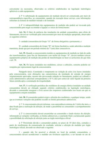 conveniente ou necessária, observados os critérios estabelecidos na legislação metrológica
aplicáveis a cada equipamento.
§ 3º A substituição de equipamentos de medição deverá ser comunicada, por meio de
correspondência específica, ao consumidor, quando da execução desse serviço, com informações
referentes às leituras do medidor retirado e do instalado.
§ 4º A indisponibilidade dos equipamentos de medição não poderá ser invocada pela
concessionária para negar ou retardar a ligação e o início do fornecimento.
Art. 34. O fator de potência das instalações da unidade consumidora, para efeito de
faturamento, deverá ser verificado pela concessionária por meio de medição apropriada, observados
os seguintes critérios:
I - unidade con
II -
transitória, desde que por um período mínimo de 7 (sete) dias consecutivos.
Art. 35. Quando a concessionária instalar os equipamentos de medição no lado de saída
equipamentos próprios de medição das perdas de transformação ou fazer os acréscimos de que trata
o art. 58.
Art. 36. Os lacres instalados nos medidores, caixas e cubículos, somente poderão ser
rompidos por representante legal da concessionária.
Parágrafo único. Constatado o rompimento ou violação de selos e/ou lacres instalados
pela concessionária, com alterações nas características da instalação de entrada de energia
originariamente aprovadas, mesmo não provocando redução no faturamento, poderá ser cobrado o
custo administrativo adicional correspondente a 10 % (dez por cento) do valor líquido da primeira
fatura emitida após a constatação da irregularidade.
Art. 37. A verificação periódica dos medidores de energia elétrica instalados na unidade
consumidora deverá ser efetuada segundo critérios estabelecidos na legislação metrológica,
devendo o consumidor assegurar o livre acesso dos inspetores credenciados aos locais em que os
equipamentos estejam instalados.
Art. 38. O consumidor poderá exigir a aferição dos medidores, a qualquer tempo, sendo
que as eventuais variações não poderão exceder os limites percentuais admissíveis.
§ 1º A concessionária deverá informar, com antecedência mínima de 3 (três) dia úteis, a
data fixada para a realização da aferição, de modo a possibilitar ao consumidor o acompanhamento
do serviço.
§ 2º A concessionária deverá encaminhar ao consumidor o laudo técnico da aferição,
informando as variações verificadas, os limites admissíveis, a conclusão final e esclarecendo quanto
a possibilidade de solicitação de aferição junto ao órgão metrológico oficial.
§ 3º Persistindo dúvida o consumidor poderá, no prazo de 10 (dez) dias, contados a
partir do recebimento da comunicação do resultado, solicitar a aferição do medidor por órgão
metrológico oficial, devendo ser observado o seguinte:
I - quando não for possível a aferição no local da unidade consumidora, a
concessionária deverá acondicionar o medidor em invólucro específico, a ser lacrado no ato de
 