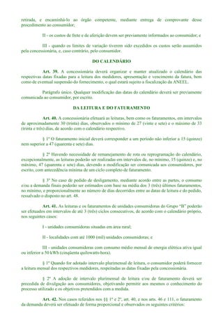 retirada, e encaminhá-lo ao órgão competente, mediante entrega de comprovante desse
procedimento ao consumidor;
II - os custos de frete e de aferição devem ser previamente informados ao consumidor; e
III - quando os limites de variação tiverem sido excedidos os custos serão assumidos
pela concessionária, e, caso contrário, pelo consumidor.
DO CALENDÁRIO
Art. 39. A concessionária deverá organizar e manter atualizado o calendário das
respectivas datas fixadas para a leitura dos medidores, apresentação e vencimento da fatura, bem
como de eventual suspensão do fornecimento, o qual estará sujeito a fiscalização da ANEEL.
Parágrafo único. Qualquer modificação das datas do calendário deverá ser previamente
comunicada ao consumidor, por escrito.
DA LEITURA E DO FATURAMENTO
Art. 40. A concessionária efetuará as leituras, bem como os faturamentos, em intervalos
de aproximadamente 30 (trinta) dias, observados o mínimo de 27 (vinte e sete) e o máximo de 33
(trinta e três) dias, de acordo com o calendário respectivo.
§ 1º O faturamento inicial deverá corresponder a um período não inferior a 15 (quinze)
nem superior a 47 (quarenta e sete) dias.
§ 2º Havendo necessidade de remanejamento de rota ou reprogramação do calendário,
excepcionalmente, as leituras poderão ser realizadas em intervalos de, no mínimo, 15 (quinze) e, no
máximo, 47 (quarenta e sete) dias, devendo a modificação ser comunicada aos consumidores, por
escrito, com antecedência mínima de um ciclo completo de faturamento.
§ 3º No caso de pedido de desligamento, mediante acordo entre as partes, o consumo
e/ou a demanda finais poderão ser estimados com base na média dos 3 (três) últimos faturamentos,
no mínimo, e proporcionalmente ao número de dias decorridos entre as datas de leitura e do pedido,
ressalvado o disposto no art. 48.
Art. 41. As leituras e os fa
ser efetuados em intervalos de até 3 (três) ciclos consecutivos, de acordo com o calendário próprio,
nos seguintes casos:
I - unidades consumidoras situadas em área rural;
II - localidades com até 1000 (mil) unidades consumidoras; e
III - unidades consumidoras com consumo médio mensal de energia elétrica ativa igual
ou inferior a 50 kWh (cinqüenta quilowatts-hora).
§ 1º Quando for adotado intervalo plurimensal de leitura, o consumidor poderá fornecer
a leitura mensal dos respectivos medidores, respeitadas as datas fixadas pela concessionária.
§ 2º A adoção de intervalo plurimensal de leitura e/ou de faturamento deverá ser
precedida de divulgação aos consumidores, objetivando permitir aos mesmos o conhecimento do
processo utilizado e os objetivos pretendidos com a medida.
Art. 42. Nos casos referidos nos §§ 1º e 2º, art. 40, e nos arts. 46 e 111, o faturamento
da demanda deverá ser efetuado de forma proporcional e observados os seguintes critérios:
 