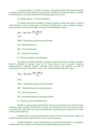 I - período inferior a 27 (vinte e sete) dias: a demanda faturável será proporcionalizada
em relação ao número de dias de efetivo fornecimento, tomando-se, para base de cálculo, o período
de 30 (trinta) dias e com aplicação da tarifa de ultrapassagem, se for o caso;
II - período superior a 33 (trinta e três) dias:
a) unidade consumidora faturada na estrutura tarifária convencional: utilizar o mesmo
critério descrito no inciso anterior para os primeiros 30 (trinta) dias e, para o período excedente,
proporcionalizar a demanda contratada, conforme a fórmula indicada a seguir:
30
PTDDC
TDDFFDpr
onde:
FDpr = Faturamento proporcional da demanda;
DF = Demanda Faturável;
TD = Tarifa de Demanda;
DC = Demanda Contratada;
P = Período excedente a 30 (trinta) dias;
b) unidade consumidora faturada na estrutura tarifária horo-sazonal: utilizar a demanda
faturável verificada no período inicial de 30 (trinta) dias e, para o período excedente,
proporcionalizar a demanda faturável verificada nesse período, com aplicação da tarifa de
ultrapassagem em ambos os períodos, se for o caso, conforme fórmula indicada a seguir:
30
2
1
PTDDF
TDDFFDpr
onde:
FDpr = Faturamento proporcional da demanda;
DF1 = Demanda Faturável no período inicial;
TD = Tarifa de Demanda;
DF2 = Demanda Faturável no período excedente;
P = Período excedente a 30 (trinta) dias.
Art. 43. A concessionária poderá realizar a leitura em intervalos de até 12 (doze) ciclos
concordância do consumidor e que sejam disponibilizados os procedimentos necessários com vistas
a efetivação da autoleitura.
Parágrafo único. A concessionária deverá realizar a leitura no terceiro ciclo, sempre que
o consumidor não efetuar a autoleitura por 2 (dois) ciclos consecutivos.
Art. 44. Ocorrendo reajuste tarifário durante o período de fornecimento, será aplicada,
ao faturamento desse período, a tarifa proporcional calculada pela seguinte fórmula:
 