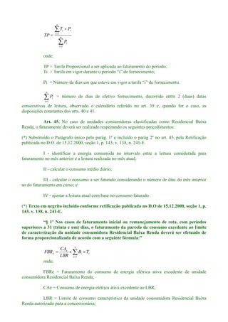 n
i
i
n
i
ii
P
PT
TP
1
1
onde:
TP = Tarifa Proporcional a ser aplicada ao faturamento do período;
n
i
iP
1
= número de dias de efetivo fornecimento, decorrido entre 2 (duas) datas
consecutivas de leitura, observado o calendário referido no art. 39 e, quando for o caso, as
disposições constantes dos arts. 40 e 41.
Art. 45. No caso de unidades consumidoras classificadas como Residencial Baixa
Renda, o faturamento deverá ser realizado respeitando os seguintes procedimentos:
(*) Substituído o Parágrafo único pelo parág. 1º e incluído o parág 2º no art. 45, pela Retificação
publicada no D.O. de 15.12.2000, seção 1, p. 143, v. 138, n. 241-E.
I - identificar a energia consumida no intervalo entre a leitura considerada para
faturamento no mês anterior e a leitura realizada no mês atual;
II - calcular o consumo médio diário;
III - calcular o consumo a ser faturado considerando o número de dias do mês anterior
ao do faturamento em curso; e
IV - ajustar a leitura atual com base no consumo faturado.
(*) Texto em negrito incluído conforme retificação publicada no D.O de 15.12.2000, seção 1, p.
143, v. 138, n. 241-E.
superiores a 31 (trinta e um) dias, o faturamento da parcela de consumo excedente ao limite
de caracterização da unidade consumidora Residencial Baixa Renda deverá ser efetuado de
3
1i
ii
e
e TB
LBR
CA
FBR
onde:
FBRe = Faturamento do consumo de energia elétrica ativa excedente de unidade
consumidora Residencial Baixa Renda;
CAe = Consumo de energia elétrica ativa excedente ao LBR;
LBR = Limite de consumo característico da unidade consumidora Residencial Baixa
Renda autorizado para a concessionária;
 
