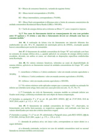 Bi = Blocos de consumos faturáveis, variando da seguinte forma:
B1 = Bloco inicial correspondente a 30 kWh;
B2 = Bloco intermediário, correspondente a 70 kWh;
B3 = Bloco final correspondente à diferença entre o limite de consumo característico da
unidade consumidora Residencial Baixa Renda (LBR) e 100 kWh;
om períodos
entre 15 (quinze) e 31 (trinta e um) dias o faturamento deverá ser efetuado com base no
consumo medido
Art. 46. A realização da leitura e/ou do faturamento em intervalo diferente dos
estabelecidos nos arts. 40 e 41, dependerá de autorização prévia da ANEEL, excetuado quando
houver concordância por escrito do consumidor.
Art. 47.
no consumo de energia elétrica ativa, e, quando aplicável, no consumo de energia elétrica reativa
excedente, devendo, em ambos os casos, ser observada as disposições específicas estabelecidas
nesta Resolução.
Art. 48. Os valores mínimos faturáveis, referentes ao custo de disponibilidade do
sistema elétrico,
os seguintes:
I - monofásico e bifásico a 2 (dois) condutores: valor em moeda corrente equivalente a
30 kWh;
II - bifásico a 3 (três) condutores: valor em moeda corrente equivalente a 50 kWh;
III - trifásico: valor em moeda corrente equivalente a 100 kWh.
§ 1º Os valores mínimos serão aplicados sempre que o consumo medido ou estimado for
inferior aos referidos neste artigo, bem como nos casos previstos nos arts. 32, 57, 70 e 71.
§ 2º Constatado, no ciclo de faturamento, consumo medido ou estimado inferior aos
fixados neste artigo, a diferença resultante não será objeto de futura compensação.
(*) Incluídos os parágrafos 3º e 4º no art. 48, pela REN ANEEL 407 de 27.07.2010, D.O de
30.07.2010, seção 1, p. 112, v. 147, n. 145.
Art. 49.
fornecimento com tarifas horo-sazonais, os respectivos segmentos, será realizado com base nos
valores identificados por meio dos critérios descritos a seguir:
(*) Incluídos os parágs. 1º e 2º no art. 49, substituindo o Parágrafo único, pela RES ANEEL 090 de
27.03.2001, D.O de 28.03.2001, seção 1, p. 175, v. 139, n. 61-E.
I - demanda de potência ativa: um único valor, correspondente ao maior dentre os a
seguir definidos:
a) a demanda contratada, exclusive no caso de unidade consumidora rural ou sazonal
faturada na estrutura tarifária convencional;
 