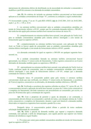 operacionais do subsistema elétrico de distribuição ou da necessidade de estimular o consumidor a
modificar o perfil de consumo e/ou demanda da unidade consumidora.
Art. 53. Os critérios de inclusão na estrutura tarifária convencional ou horo-sazonal
aplicam-
(*) Acrescentado o parág. 2º ao art. 53, pela RES ANEEL 068 de 23.02.2001, D.O. de 28.02.2001,
seção 1, p. 41, v. 139, n. 41-E.
I - na estrutura tarifária convencional: para as unidades consumidoras atendidas em
tensão de fornecimento inferior a 69 kV, sempre que for contratada demanda inferior a 300 kW e
não tenha havido opção pela estrutura tarifária horo-sazonal nos termos do inciso IV;
II - compulsoriamente na estrutura tarifária horo-sazonal, com aplicação da Tarifa Azul:
para as unidades consumidoras atendidas pelo sistema elétrico interligado e com tensão de
fornecimento igual ou superior a 69 kV;
III - compulsoriamente na estrutura tarifária horo-sazonal, com aplicação da Tarifa
Azul, ou Verde se houver opção do consumidor: para as unidades consumidoras atendidas pelo
sistema elétrico interligado e com tensão de fornecimento inferior a 69 kV, quando:
a) a demanda contratada for igual ou superior a 300 kW em qualquer segmento horo-
sazonal; ou,
b) a unidade consumidora faturada na estrutura tarifária convencional houver
apresentado, nos últimos 11 (onze) ciclos de faturamento, 3 (três) registros consecutivos ou 6 (seis)
alternados de demandas medidas iguais ou superiores a 300 kW; e
IV - opcionalmente na estrutura tarifária horo-sazonal, com aplicação da Tarifa Azul ou
Verde, conforme opção do consumidor: para as unidades consumidoras atendidas pelo sistema
elétrico interligado e com tensão de fornecimento inferior a 69 kV, sempre que a demanda
contratada for inferior a 300 kW.
Parágrafo único. O consumidor poderá optar pelo retorno à estrutura tarifária
convencional, desde que seja verificado, nos últimos 11 (onze) ciclos de faturamento, a ocorrência
de 9 (nove) registros, consecutivos ou alternados, de demandas medidas inferiores a 300 kW.
Art. 54. Verificada a ocorrência dos registros referidos na alí 53,
a concessionária iniciará a aplicação da tarifa horo-sazonal, no prazo de 3 (três) ciclos consecutivos
e completos de faturamento, devendo comunicar este procedimento ao consumidor, por escrito, no
prazo de 30 (trinta) dias após a constatação dos registros.
Art. 55. Com o propósito de permitir o ajuste da demanda a ser contratada, a
concessionária deverá oferecer ao consumidor o período de testes, com duração mínima de 3 (três)
ciclos consecutivos e completos de faturamento, durante o qual será faturável a demanda medida,
observados os respectivos segmentos horo-sazonais, quando for o caso.
Parágrafo único. A concessionária poderá dilatar o período de testes mediante
solicitação fundamentada do consumidor.
Art. 56. Sobre a parcela da demanda medida, que superar a respectiva demanda
contratada, será aplicada a tarifa de ultrapassagem, caso aquela parcela seja superior aos limites
mínimos de tolerância a seguir fixados:
I - 5% (cinco por cento) para unidade consumidora atendida em tensão de fornecimento
igual ou superior a 69 kV; e
 