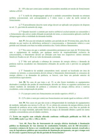 II - 10% (dez por cento) para unidade consumidora atendida em tensão de fornecimento
inferior a 69 kV.
§ 1o
A tarifa de ultrapassagem aplicável a unidade consumidora faturada na estrutura
tarifária convencional, será correspondente a 3 (três) vezes o valor da tarifa normal de
fornecimento.
§ 2o
O procedimento descrito neste artigo deverá ser aplicado sem prejuízo do disposto
no art. 31, que trata do aumento de carga.
§ 3o
Quando inexistir o contrato por motivo atribuível exclusivamente ao consumidor e
o fornecimento não estiver sendo efetuado no período de testes, a concessionária aplicará a tarifa de
ultrapassagem sobre a totalidade da demanda medida.
Art. 57. Em caso de retirada do medidor, por período de até 30 (trinta) dias, para fins de
aferição ou por motivo de deficiência atribuível à concessionária, o faturamento relativo a esse
período será efetuado com base na média aritmética dos 3 (três) últimos faturamentos.
§ 1º Nos casos em que a unidade consumidora permanecer por mais de 30 (trinta) dias
sem o equipamento de medição, por qualquer motivo de responsabilidade exclusiva da
concessionária, o faturamento deverá ser efetuado com base nos respectivos valores mínimos
faturáveis fixados no art. 48 ou no valor da demanda contratada.
§ 2º Não será aplicada a cobrança de consumo de energia elétrica e demanda de
potência reativas excedentes nos faturamentos efetuados de acordo com o previsto no parágrafo
anterior.
§ 3o
Tratando-se de unidade consumidora rural, sazonal ou localizada em área de
veraneio ou turismo, a concessionária deverá efetuar o faturamento determinando os consumos de
energia elétrica e as demandas de potência, se houver, com base em período anterior de
características equivalentes.
Art. 58. No caso de que trata o art. 35, se não forem instalados os equipamentos
destinados à medição das perdas de transformação, deverão ser feitos os seguintes acréscimos aos
valores medidos de demandas de potência e consumos de energia elétrica ativas e reativas
excedentes, como compensação de perdas:
I - 1% (um por cento) nos fornecimentos em tensão superior a 44 kV; e
II - 2,5% (dois e meio por cento) nos fornecimentos em tensão igual ou inferior a 44 kV.
Art. 59. Nos casos em que não existe a obrigatoriedade de instalação de equipamentos
de medição, indicados nos incisos I a III, art. 32, os valores de consumo de energia elétrica e/ou de
demanda de potência ativas serão estimados, para fins de faturamento, com base no período de
utilização e na carga instalada, aplicando fatores de carga e de demanda obtidos a partir de outras
unidades consumidoras com atividades similares.
(*) Texto em negrito com redação alterada conforme retificação publicada no D.O. de
15.12.2000, seção 1, p. 142, v. 138, n. 241-E.
pública ou iluminação de vias internas de condomínios fechados, será de 360 (trezentos e
sessenta) o número de horas a ser considerado como tempo de consumo mensal, ressalvado o
caso de logradouros públicos que necessitem de iluminação permanente, em que o tempo será
 