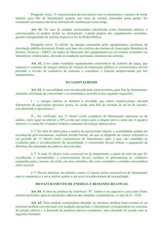 Parágrafo único. A concessionária deverá ajustar com o consumidor o número de horas
mensais para fins de faturamento quando, por meio de estudos realizados pelas partes, for
constatado um número de horas diferente do estabelecido neste artigo.
Art. 61. No caso de unidade consumidora classificada como iluminação pública, a
concessionária só poderá incluir no faturamento a perda própria dos equipamentos auxiliares,
quando a propriedade do sistema respectivo for do Poder Público.
Parágrafo único. O cálculo da energia consumida pelos equipamentos auxiliares de
iluminação pública deverá ser fixado com base em critérios das normas da Associação Brasileira de
Normas Técnicas - ABNT, em dados do fabricante dos equipamentos ou em ensaios realizados em
laboratórios credenciados, devendo as condições pactuadas constarem do contrato.
Art. 62. Caso sejam instalados equipamentos automáticos de controle de carga, que
reduzam o consumo de energia elétrica do sistema de iluminação pública, a concessionária deverá
proceder a revisão da estimativa de consumo e considerar a redução proporcionada por tais
equipamentos.
DA SAZONALIDADE
Art. 63. A sazonalidade será reconhecida pela concessionária, para fins de faturamento,
mediante solicitação do consumidor e se constatada a ocorrência dos seguintes requisitos:
I - a energia elétrica se destinar à atividade que utilize matéria-prima advinda
diretamente da agricultura, pecuária, pesca, ou, ainda, para fins de extração de sal ou de calcário,
este destinado à agricultura; e
II - for verificado, nos 12 (doze) ciclos completos de faturamento anteriores ao da
análise, valor igual ou inferior a 20% (vinte por cento) para a relação entre a soma dos 4 (quatro)
menores e a soma dos 4 (quatro) maiores consumos de energia elétrica ativa.
§ 1º Na falta de dados para a análise da mencionada relação, a sazonalidade poderá ser
reconhecida provisoriamente, mediante acordo formal, até que se disponha de valores referentes a
um período de 12 (doze) ciclos consecutivos de faturamento, após o que, não atendidas as
condições para o reconhecimento da sazonalidade, o consumidor deverá efetuar o pagamento da
diferença das demandas de potência ativa devidas.
§ 2º A cada 12 (doze) ciclos consecutivos de faturamento, a partir do mês em que for
reconhecida a sazonalidade, a concessionária deverá verificar se permanecem as condições
requeridas para a mesma, devendo, em caso contrário, não mais considerar a unidade consumidora
como sazonal.
§ 3º Deverá decorrer, no mínimo, outros 12 (doze) ciclos consecutivos de faturamento
entre a suspensão e a nova análise quanto a um novo reconhecimento de sazonalidade.
DO FATURAMENTO DE ENERGIA E DEMANDA REATIVAS
Art. 64.
mínimo permitido, para as instalações elétricas das unidades consumidoras, o valor de fr = 0,92.
Art. 65. Para unidade consumidora faturada na estrutura tarifária horo-sazonal ou na
estrutura tarifária convencional com medição apropriada, o faturamento correspondente ao consumo
de energia elétrica e à demanda de potência reativas excedentes, será calculado de acordo com as
seguintes fórmulas:
 