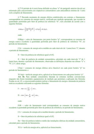 rafo anterior deverá ser
informado pela concessionária aos respectivos consumidores com antecedência mínima de 1 (um)
ciclo completo de faturamento.
§ 3º Havendo montantes de energia elétrica estabelecidos em contrato, o faturamento
correspondente ao consumo de energia reativa, verificada por medição apropriada, que exceder às
seguinte fórmula:
pTCApCF
f
frCA
pFER
n
t t
t
1
)( ,
onde:
período de faturamento;
o período de faturamento;
fr = fator de potência de referência igual a 0,92;
(uma) ho
período de faturamento; e
TCA(p) = tarifa de energia ativ
Art. 66. Para unidade consumidora faturada na estrutura tarifária convencional,
enquanto não forem instalados equipamentos de medição que permitam a aplicação das fórmulas
fixadas no art. 65, a concessionária poderá realizar o faturamento de energia e demanda de potência
reativas excedentes utilizando as seguintes fórmulas:
I - TCA
fm
fr
CAFER 1 ,
II - TDADF
fm
fr
DMFDR ,
onde:
FER = valor do faturamento total correspondente ao consumo de energia reativa
excedente à quantidade permitida pelo fator de potência de referência, no período de faturamento;
CA = consumo de energia ativa medida durante o período de faturamento;
fr = fator de potência de referência igual a 0,92;
fm = fator de potência indutivo médio das instalações elétricas da unidade consumidora,
calculado para o período de faturamento;
TCA = tarifa de energia ativa, aplicável ao fornecimento;
 