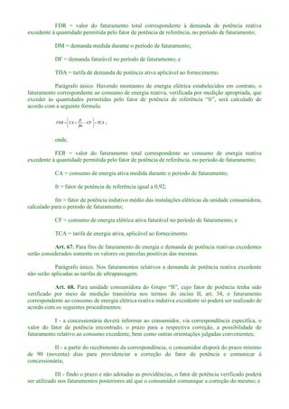 FDR = valor do faturamento total correspondente à demanda de potência reativa
excedente à quantidade permitida pelo fator de potência de referência, no período de faturamento;
DM = demanda medida durante o período de faturamento;
DF = demanda faturável no período de faturamento; e
TDA = tarifa de demanda de potência ativa aplicável ao fornecimento.
Parágrafo único. Havendo montantes de energia elétrica estabelecidos em contrato, o
faturamento correspondente ao consumo de energia reativa, verificada por medição apropriada, que
acordo com a seguinte fórmula:
TCACF
fm
fr
CAFER ,
onde,
FER = valor do faturamento total correspondente ao consumo de energia reativa
excedente à quantidade permitida pelo fator de potência de referência, no período de faturamento;
CA = consumo de energia ativa medida durante o período de faturamento;
fr = fator de potência de referência igual a 0,92;
fm = fator de potência indutivo médio das instalações elétricas da unidade consumidora,
calculado para o período de faturamento;
CF = consumo de energia elétrica ativa faturável no período de faturamento; e
TCA = tarifa de energia ativa, aplicável ao fornecimento.
Art. 67. Para fins de faturamento de energia e demanda de potência reativas excedentes
serão considerados somente os valores ou parcelas positivas das mesmas.
Parágrafo único. Nos faturamentos relativos a demanda de potência reativa excedente
não serão aplicadas as tarifas de ultrapassagem.
Art. 68. , cujo fator de potência tenha sido
verificado por meio de medição transitória nos termos do inciso II, art. 34, o faturamento
correspondente ao consumo de energia elétrica reativa indutiva excedente só poderá ser realizado de
acordo com os seguintes procedimentos:
I - a concessionária deverá informar ao consumidor, via correspondência específica, o
valor do fator de potência encontrado, o prazo para a respectiva correção, a possibilidade de
faturamento relativo ao consumo excedente, bem como outras orientações julgadas convenientes;
II - a partir do recebimento da correspondência, o consumidor disporá do prazo mínimo
de 90 (noventa) dias para providenciar a correção do fator de potência e comunicar à
concessionária;
III - findo o prazo e não adotadas as providências, o fator de potência verificado poderá
ser utilizado nos faturamentos posteriores até que o consumidor comunique a correção do mesmo; e
 