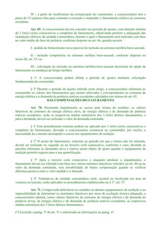 IV - a partir do recebimento da comunicação do consumidor, a concessionária terá o
prazo de 15 (quinze) dias para constatar a correção e suspender o faturamento relativo ao consumo
excedente.
Art. 69. A concessionária deverá conceder um período de ajustes, com duração mínima
de 3 (três) ciclos consecutivos e completos de faturamento, objetivando permitir a adequação das
instalações elétricas da unidade consumidora, durante o qual o faturamento será realizado com base
no valor médio do fator de potência, conforme disposto no art. 66, quando ocorrer:
I - pedido de fornecimento novo passível de inclusão na estrutura tarifária horo-sazonal;
II - inclusão compulsória na estrutura tarifária horo-sazonal, conforme disposto no
inciso III, art. 53; ou
III - solicitação de inclusão na estrutura tarifária horo-sazonal decorrente de opção de
faturamento ou mudança de Grupo tarifário.
§ 1º A concessionária poderá dilatar o período de ajustes mediante solicitação
fundamentada do consumidor.
§ 2º Durante o período de ajustes referido neste artigo, a concessionária informará ao
consumidor os valores dos faturamentos que seriam efetivados e correspondentes ao consumo de
energia elétrica e a demanda de potência reativas excedentes calculados nos termos do art. 65.
DAS COMPENSAÇÕES DO FATURAMENTO
Art. 70. Ocorrendo impedimento ao acesso para leitura do medidor, os valores
faturáveis de consumo de energia elétrica ativa, de energia elétrica e de demanda de potência
reativas excedentes, serão as respectivas médias aritméticas dos 3 (três) últimos faturamentos, e
para a demanda, deverá ser utilizado o valor da demanda contratada.
§ 1º Este procedimento somente poderá ser aplicado por 3 (três) ciclos consecutivos e
completos de faturamento, devendo a concessionária comunicar ao consumidor, por escrito, a
necessidade de o mesmo desimpedir o acesso aos equipamentos de medição.
§ 2º O acerto de faturamento, referente ao período em que a leitura não foi efetuada,
deverá ser realizado no segundo ou no terceiro ciclo consecutivo, conforme o caso, devendo as
parcelas referentes às demandas ativa e reativa serem objeto de ajuste quando o equipamento de
medição permitir registro para a sua quantificação.
§ 3º Após o terceiro ciclo consecutivo e enquanto perdurar o impedimento, o
faturamento deverá ser efetuado com base nos valores mínimos faturáveis referidos no art. 48 ou no
valor da demanda contratada, sem possibilidade de futura compensação quando se verificar
diferença positiva entre o valor medido e o faturado.
§ 4º Tratando-se de unidade consumidora rural, sazonal ou localizada em área de
veraneio ou turismo, serão aplicados os procedimentos estabelecidos no § 3º, art. 57.
Art. 71. Comprovada deficiência no medidor ou demais equipamentos de medição e na
impossibilidade de determinar os montantes faturáveis por meio de avaliação técnica adequada, a
concessionária adotará, como valores faturáveis de consumo de energia elétrica e de demanda de
potência ativas, de energia elétrica e de demanda de potência reativas excedentes, as respectivas
médias aritméticas dos 3 (três) últimos faturamentos.
(*) Excluído o parág. 5º do art. 71 e substituído as informações no parág. 4º.
 