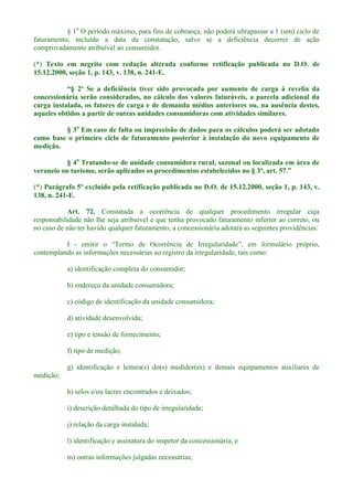 § 1o
O período máximo, para fins de cobrança, não poderá ultrapassar a 1 (um) ciclo de
faturamento, incluído a data da constatação, salvo se a deficiência decorrer de ação
comprovadamente atribuível ao consumidor.
(*) Texto em negrito com redação alterada conforme retificação publicada no D.O. de
15.12.2000, seção 1, p. 143, v. 138, n. 241-E.
carga à revelia da
concessionária serão considerados, no cálculo dos valores faturáveis, a parcela adicional da
carga instalada, os fatores de carga e de demanda médios anteriores ou, na ausência destes,
aqueles obtidos a partir de outras unidades consumidoras com atividades similares.
§ 3o
Em caso de falta ou imprecisão de dados para os cálculos poderá ser adotado
como base o primeiro ciclo de faturamento posterior à instalação do novo equipamento de
medição.
§ 4o
Tratando-se de unidade consumidora rural, sazonal ou localizada em área de
veraneio ou turismo, serão aplicados os procedimentos estabelecidos no § 3º, art.
(*) Parágrafo 5º excluído pela retificação publicada no D.O. de 15.12.2000, seção 1, p. 143, v.
138, n. 241-E.
Art. 72. Constatada a ocorrência de qualquer procedimento irregular cuja
responsabilidade não lhe seja atribuível e que tenha provocado faturamento inferior ao correto, ou
no caso de não ter havido qualquer faturamento, a concessionária adotará as seguintes providências:
I -
contemplando as informações necessárias ao registro da irregularidade, tais como:
a) identificação completa do consumidor;
b) endereço da unidade consumidora;
c) código de identificação da unidade consumidora;
d) atividade desenvolvida;
e) tipo e tensão de fornecimento;
f) tipo de medição;
g) identificação e leitura(s) do(s) medidor(es) e demais equipamentos auxiliares de
medição;
h) selos e/ou lacres encontrados e deixados;
i) descrição detalhada do tipo de irregularidade;
j) relação da carga instalada;
l) identificação e assinatura do inspetor da concessionária; e
m) outras informações julgadas necessárias;
 
