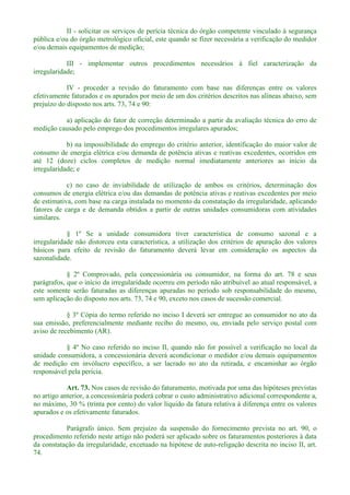 II - solicitar os serviços de perícia técnica do órgão competente vinculado à segurança
pública e/ou do órgão metrológico oficial, este quando se fizer necessária a verificação do medidor
e/ou demais equipamentos de medição;
III - implementar outros procedimentos necessários à fiel caracterização da
irregularidade;
IV - proceder a revisão do faturamento com base nas diferenças entre os valores
efetivamente faturados e os apurados por meio de um dos critérios descritos nas alíneas abaixo, sem
prejuízo do disposto nos arts. 73, 74 e 90:
a) aplicação do fator de correção determinado a partir da avaliação técnica do erro de
medição causado pelo emprego dos procedimentos irregulares apurados;
b) na impossibilidade do emprego do critério anterior, identificação do maior valor de
consumo de energia elétrica e/ou demanda de potência ativas e reativas excedentes, ocorridos em
até 12 (doze) ciclos completos de medição normal imediatamente anteriores ao início da
irregularidade; e
c) no caso de inviabilidade de utilização de ambos os critérios, determinação dos
consumos de energia elétrica e/ou das demandas de potência ativas e reativas excedentes por meio
de estimativa, com base na carga instalada no momento da constatação da irregularidade, aplicando
fatores de carga e de demanda obtidos a partir de outras unidades consumidoras com atividades
similares.
§ 1º Se a unidade consumidora tiver característica de consumo sazonal e a
irregularidade não distorceu esta característica, a utilização dos critérios de apuração dos valores
básicos para efeito de revisão do faturamento deverá levar em consideração os aspectos da
sazonalidade.
§ 2º Comprovado, pela concessionária ou consumidor, na forma do art. 78 e seus
parágrafos, que o início da irregularidade ocorreu em período não atribuível ao atual responsável, a
este somente serão faturadas as diferenças apuradas no período sob responsabilidade do mesmo,
sem aplicação do disposto nos arts. 73, 74 e 90, exceto nos casos de sucessão comercial.
§ 3º Cópia do termo referido no inciso I deverá ser entregue ao consumidor no ato da
sua emissão, preferencialmente mediante recibo do mesmo, ou, enviada pelo serviço postal com
aviso de recebimento (AR).
§ 4º No caso referido no inciso II, quando não for possível a verificação no local da
unidade consumidora, a concessionária deverá acondicionar o medidor e/ou demais equipamentos
de medição em invólucro específico, a ser lacrado no ato da retirada, e encaminhar ao órgão
responsável pela perícia.
Art. 73. Nos casos de revisão do faturamento, motivada por uma das hipóteses previstas
no artigo anterior, a concessionária poderá cobrar o custo administrativo adicional correspondente a,
no máximo, 30 % (trinta por cento) do valor líquido da fatura relativa à diferença entre os valores
apurados e os efetivamente faturados.
Parágrafo único. Sem prejuízo da suspensão do fornecimento prevista no art. 90, o
procedimento referido neste artigo não poderá ser aplicado sobre os faturamentos posteriores à data
da constatação da irregularidade, excetuado na hipótese de auto-religação descrita no inciso II, art.
74.
 
