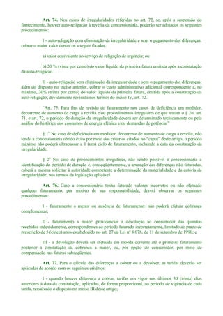 Art. 74. Nos casos de irregularidades referidas no art. 72, se, após a suspensão do
fornecimento, houver auto-religação à revelia da concessionária, poderão ser adotados os seguintes
procedimentos:
I - auto-religação com eliminação da irregularidade e sem o pagamento das diferenças:
cobrar o maior valor dentre os a seguir fixados:
a) valor equivalente ao serviço de religação de urgência; ou
b) 20 % (vinte por cento) do valor líquido da primeira fatura emitida após a constatação
da auto-religação.
II - auto-religação sem eliminação da irregularidade e sem o pagamento das diferenças:
além do disposto no inciso anterior, cobrar o custo administrativo adicional correspondente a, no
máximo, 30% (trinta por cento) do valor líquido da primeira fatura, emitida após a constatação da
auto-religação, devidamente revisada nos termos do inciso IV, art. 72.
Para fins de revisão do faturamento nos casos de deficiência em medidor,
decorrente de aumento de carga à revelia e/ou procedimentos irregulares de que tratam o § 2o, art.
71, e art. 72, o período de duração da irregularidade deverá ser determinado tecnicamente ou pela
análise do histórico dos consumos de e
§ 1o
No caso de deficiência em medidor, decorrente de aumento de carga à revelia, não
máximo não poderá ultrapassar a 1 (um) ciclo de faturamento, incluindo a data da constatação da
irregularidade.
§ 2o
No caso de procedimentos irregulares, não sendo possível à concessionária a
identificação do período de duração e, conseqüentemente, a apuração das diferenças não faturadas,
caberá a mesma solicitar à autoridade competente a determinação da materialidade e da autoria da
irregularidade, nos termos da legislação aplicável.
Art. 76. Caso a concessionária tenha faturado valores incorretos ou não efetuado
qualquer faturamento, por motivo de sua responsabilidade, deverá observar os seguintes
procedimentos:
I - faturamento a menor ou ausência de faturamento: não poderá efetuar cobrança
complementar;
II - faturamento a maior: providenciar a devolução ao consumidor das quantias
recebidas indevidamente, correspondentes ao período faturado incorretamente, limitado ao prazo de
prescrição de 5 (cinco) anos estabelecido no art. 27 da Lei nº 8.078, de 11 de setembro de 1990; e
III - a devolução deverá ser efetuada em moeda corrente até o primeiro faturamento
posterior à constatação da cobrança a maior, ou, por opção do consumidor, por meio de
compensação nas faturas subseqüentes.
Art. 77. Para o cálculo das diferenças a cobrar ou a devolver, as tarifas deverão ser
aplicadas de acordo com os seguintes critérios:
I - quando houver diferença a cobrar: tarifas em vigor nos últimos 30 (trinta) dias
anteriores à data da constatação, aplicadas, de forma proporcional, ao período de vigência de cada
tarifa, ressalvado o disposto no inciso III deste artigo;
 