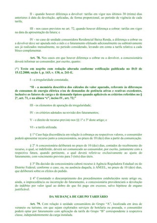 II - quando houver diferença a devolver: tarifas em vigor nos últimos 30 (trinta) dias
anteriores à data da devolução, aplicadas, de forma proporcional, ao período de vigência de cada
tarifa;
III - nos casos previstos no art. 72, quando houver diferença a cobrar: tarifas em vigor
na data da apresentação da fatura; e
IV - no caso de unidade consumidora Residencial Baixa Renda, a diferença a cobrar ou
a devolver deve ser apurada mês a mês e o faturamento efetuado adicionalmente ou subtrativamente
aos já realizados mensalmente, no período considerado, levando em conta a tarifa relativa a cada
bloco complementar.
Art. 78. Nos casos em que houver diferença a cobrar ou a devolver, a concessionária
deverá informar ao consumidor, por escrito, quanto:
(*) Texto em negrito com redação alterada conforme retificação publicada no D.O de
15.12.2000, seção 1, p. 143, v. 138, n. 241-E.
I - a irregularidade constatada;
- a memória descritiva dos cálculos do valor apurado, referente às diferenças
de consumos de energia elétrica e/ou de demandas de potência ativas e reativas excedentes,
inclusive os fatores de carga e de demanda típicos quando aplicáveis os critérios referidos no §
2º, art. 71, e n
III - os elementos de apuração da irregularidade;
IV - os critérios adotados na revisão dos faturamentos;
V - o direito de recurso previsto nos §§ 1º e 3º deste artigo; e
VI - a tarifa utilizada.
§ 1º Caso haja discordância em relação à cobrança ou respectivos valores, o consumidor
poderá apresentar recurso junto a concessionária, no prazo de 10 (dez) dias a partir da comunicação.
§ 2º A concessionária deliberará no prazo de 10 (dez) dias, contados do recebimento do
recurso, o qual, se indeferido, deverá ser comunicado ao consumidor, por escrito, juntamente com a
respectiva fatura, quando pertinente, a qual deverá referir-se exclusivamente ao ajuste do
faturamento, com vencimento previsto para 3 (três) dias úteis.
§ 3º Da decisão da concessionária caberá recurso à Agência Reguladora Estadual ou do
Distrito Federal, conforme o caso, ou, na ausência daquela, à ANEEL, no prazo de 10 (dez) dias,
que deliberará sobre os efeitos do pedido.
§ 4o
Constatado o descumprimento dos procedimentos estabelecidos neste artigo ou,
ainda, a improcedência ou incorreção do faturamento, a concessionária providenciará a devolução
do indébito por valor igual ao dobro do que foi pago em excesso, salvo hipótese de engano
justificável.
DA MUDANÇA DE GRUPO TARIFÁRIO
Art. 79.
veraneio ou turismo, em que sejam explorados serviços de hotelaria ou pousada, o consumidor
poder
classe, independentemente da carga instalada.
 