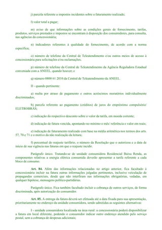 j) parcela referente a impostos incidentes sobre o faturamento realizado;
l) valor total a pagar;
m) aviso de que informações sobre as condições gerais de fornecimento, tarifas,
produtos, serviços prestados e impostos se encontram à disposição dos consumidores, para consulta,
nas agências da concessionária;
n) indicadores referentes à qualidade do fornecimento, de acordo com a norma
específica;
o) número de telefone da Central de Teleatendimento e/ou outros meios de acesso à
concessionária para solicitações e/ou reclamações;
p) número de telefone da Central de Teleatendimento da Agência Reguladora Estadual
conveniada com a ANEEL, quando houver; e
q) número 0800 61 2010 da Central de Teleatendimento da ANEEL.
II - quando pertinente:
a) multa por atraso de pagamento e outros acréscimos moratórios individualmente
discriminados;
b) parcela referente ao pagamento (créditos) de juros do empréstimo compulsório/
ELETROBRÁS;
c) indicação do respectivo desconto sobre o valor da tarifa, em moeda corrente;
d) indicação de fatura vencida, apontando no mínimo o mês/ referência e valor em reais;
e) indicação de faturamento realizado com base na média aritmética nos termos dos arts.
57, 70 e 71 e o motivo da não realização da leitura;
f) percentual do reajuste tarifário, o número da Resolução que o autorizou e a data de
início de sua vigência nas faturas em que o reajuste incidir.
Parágrafo único. Tratando-se de unidade consumidora Residencial Baixa Renda, as
componentes relativas a energia elétrica consumida deverão apresentar a tarifa referente a cada
bloco de consumo.
Art. 84. Além das informações relacionadas no artigo anterior, fica facultado à
concessionária incluir na fatura outras informações julgadas pertinentes, inclusive veiculação de
propagandas comerciais, desde que não interfiram nas informações obrigatórias, vedadas, em
qualquer hipótese, mensagens político-partidárias.
Parágrafo único. Fica também facultado incluir a cobrança de outros serviços, de forma
discriminada, após autorização do consumidor.
Art. 85. A entrega da fatura deverá ser efetuada até a data fixada para sua apresentação,
prioritariamente no endereço da unidade consumidora, sendo admitidas as seguintes alternativas:
I - unidade consumidora localizada na área rural: a concessionária poderá disponibilizar
a fatura em local diferente, podendo o consumidor indicar outro endereço atendido pelo serviço
postal, sem a cobrança de despesas adicionais;
 