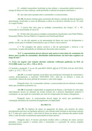 II - unidade consumidora localizada na área urbana: o consumidor poderá autorizar a
entrega da fatura em outro endereço, sendo permitida a cobrança de despesas adicionais; e
III - por outro meio ajustado entre o consumidor e a concessionária.
Art. 86. Os prazos mínimos para vencimento das faturas, contados da data da respectiva
apresentação, ressalvados os casos de diferenças a cobrar ou a devolver referidos no art. 78, serão
os a seguir fixados:
I -
ressalvadas as mencionadas no inciso II;
II - 10 (dez) dias úteis para as unidades consumidoras classificadas como Poder Público,
Iluminação Pública, Serviço Público e Cooperativa de Eletrificação Rural;
III - no dia útil seguinte ao da apresentação da fatura nos casos de desligamento a
pedido, exceto para as unidades consumidoras a que se refere o inciso anterior.
§ 1º Na contagem dos prazos exclui-se o dia da apresentação e inclui-se o do
vencimento, os quais não poderão ser afetados por discussões entre as partes.
fatura, para escolha do consumidor, distribuídas uniformemente em intervalos regulares ao
(*) Texto em negrito com redação alterada conforme retificação publicada no D.O. de
15.12.2000, seção 1, p. 143, v. 138, n. 241-E.
(*) Incluído o parágrafo 3º no art. 86, pela REN ANEEL 407 de 27.07.2010, D.O de 30.07.2010,
seção 1, p. 112, v. 147, n. 145.
Art. 87. A eventual segunda via da fatura será emitida por solicitação do consumidor e
consumidor, número da conta, período de consumo e valor total a pagar.
Parágrafo único. Se o consumidor solicitar, a concessionária deverá informar os demais
dados que constaram na primeira via.
Art. 88. Constatada a duplicidade no pagamento de faturas, a devolução do valor pago
indevidamente deverá ser efetuada em moeda corrente até o primeiro faturamento posterior à
constatação, ou, por opção do consumidor, por meio de compensação nas faturas subsequentes.
Parágrafo único. A concessionária deverá dispor de meios que possibilitem a
constatação automática da ocorrência de pagamentos em duplicidade.
DA MULTA
Art. 89. Na hipótese de atraso no pagamento da fatura, sem prejuízo de outros
procedimentos previstos na legislação aplicável, será cobrada multa limitada ao percentual máximo
de 2 % (dois por cento) sobre o valor total da fatura em atraso, cuja cobrança não poderá incidir
sobre o valor da multa eventualmente apresentada na fatura anterior.
Parágrafo único. O mesmo percentual incidirá sobre a cobrança de outros serviços
prestados, exceto quando o contrato entre o consumidor e o prestador do serviço estipular
percentual menor.
 