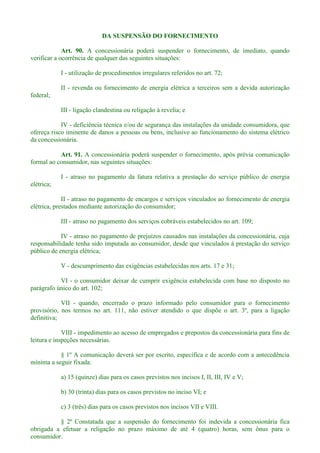 DA SUSPENSÃO DO FORNECIMENTO
Art. 90. A concessionária poderá suspender o fornecimento, de imediato, quando
verificar a ocorrência de qualquer das seguintes situações:
I - utilização de procedimentos irregulares referidos no art. 72;
II - revenda ou fornecimento de energia elétrica a terceiros sem a devida autorização
federal;
III - ligação clandestina ou religação à revelia; e
IV - deficiência técnica e/ou de segurança das instalações da unidade consumidora, que
ofereça risco iminente de danos a pessoas ou bens, inclusive ao funcionamento do sistema elétrico
da concessionária.
Art. 91. A concessionária poderá suspender o fornecimento, após prévia comunicação
formal ao consumidor, nas seguintes situações:
I - atraso no pagamento da fatura relativa a prestação do serviço público de energia
elétrica;
II - atraso no pagamento de encargos e serviços vinculados ao fornecimento de energia
elétrica, prestados mediante autorização do consumidor;
III - atraso no pagamento dos serviços cobráveis estabelecidos no art. 109;
IV - atraso no pagamento de prejuízos causados nas instalações da concessionária, cuja
responsabilidade tenha sido imputada ao consumidor, desde que vinculados à prestação do serviço
público de energia elétrica;
V - descumprimento das exigências estabelecidas nos arts. 17 e 31;
VI - o consumidor deixar de cumprir exigência estabelecida com base no disposto no
parágrafo único do art. 102;
VII - quando, encerrado o prazo informado pelo consumidor para o fornecimento
provisório, nos termos no art. 111, não estiver atendido o que dispõe o art. 3º, para a ligação
definitiva;
VIII - impedimento ao acesso de empregados e prepostos da concessionária para fins de
leitura e inspeções necessárias.
§ 1º A comunicação deverá ser por escrito, específica e de acordo com a antecedência
mínima a seguir fixada:
a) 15 (quinze) dias para os casos previstos nos incisos I, II, III, IV e V;
b) 30 (trinta) dias para os casos previstos no inciso VI; e
c) 3 (três) dias para os casos previstos nos incisos VII e VIII.
§ 2º Constatada que a suspensão do fornecimento foi indevida a concessionária fica
obrigada a efetuar a religação no prazo máximo de até 4 (quatro) horas, sem ônus para o
consumidor.
 